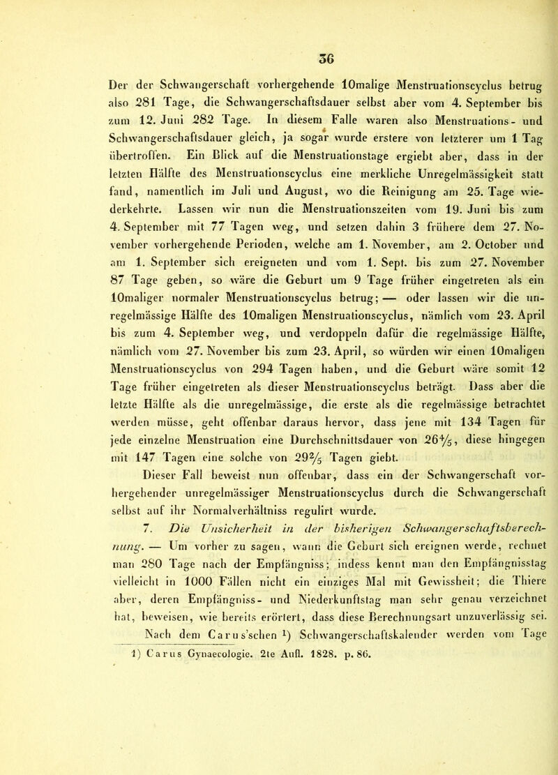 Der der Schwangerschaft vorhergehende lOmalige Menstruatlonscyclus betrug also 281 Tage, die Schwangerschaftsdauer selbst aber vom 4. September bis zum 12. Juni 282 Tage. In diesem Falle waren also Menstruatlons- und Schwangerschaftsdauer gleich, ja sogar wurde erstere von letzterer um 1 Tag übertroffen. Ein Blick auf die Menstruationstage erglebt aber, dass in der letzten Hälfte des Menstruatlonscyclus eine merkliche Unregelmässigkeit statt fand, namentlich Im Juli und August, wo die Pieinlgung am 25. Tage wie- derkehrte. Lassen wir nun die Menstruationszeiten vom 19. Juni bis zum 4. September mit 77 Tagen weg, und setzen dahin 3 frühere dem 27. No- vember vorhei’gehende Perioden, welche am 1. November, am 2. October und am 1. September sich ereigneten und vom 1. Sept. bis zum 27. November 87 Tage geben, so wäre die Geburt um 9 Tage früher eingetreten als ein lOmallger normaler Menstruatlonscyclus betrug;— oder lassen wir die un- regelmässige Hälfte des lOraaligen Menstruatlonscyclus, nämlich vom 23. April bis zum 4. September weg, und verdoppeln dafür die regelmässige Hälfte, nämlich vom 27. November bis zum 23. April, so würden wir einen lOmallgen Menstruatlonscyclus von 294 Tagen haben, und die Geburt wäre somit 12 Tage früher eingetreten als dieser Menstruatlonscyclus beträgt. Dass aber die letzte Hälfte als die unregelmässige, die erste als die regelmässige betrachtet werden müsse, geht offenbar daraus hervor, dass jene mit 134 Tagen für jede einzelne Menstruation eine Durchschnittsdauer von 26y5, diese hingegen mit 147 Tagen eine solche von 29% Tagen giebt. Dieser Fall beweist nun offenbar, dass ein der Schwangerschaft vor- hergehender unregelmässiger Menstruatlonscyclus durch die Schwangerschaft selbst auf ihr Normalverhältnlss regullrt wurde. 7. Die Unsicherheit in der bisherigen Schwanger schaftsh er ech- nung. — Um vorher zu sagen, wann die Geburt sich ereignen werde, rechnet man 280 Tage nach der Empfängniss; indess kennt man den Empfängnlsslag vielleicht in 1000 Fällen nicht ein einziges Mal mit Gewissheit; die Thiere aber, deren Empfängniss- und Niederkunftstag man sehr genau verzeichnet hat, beweisen, wie bereits erörtert, dass diese Berechnungsart unzuverlässig sei. Nach dem Ca r u s’schen Schwangerschaftskalender werden vom Tage 1) Carus GynaecoJogie. 2le Aufl. 1828. p. 86.