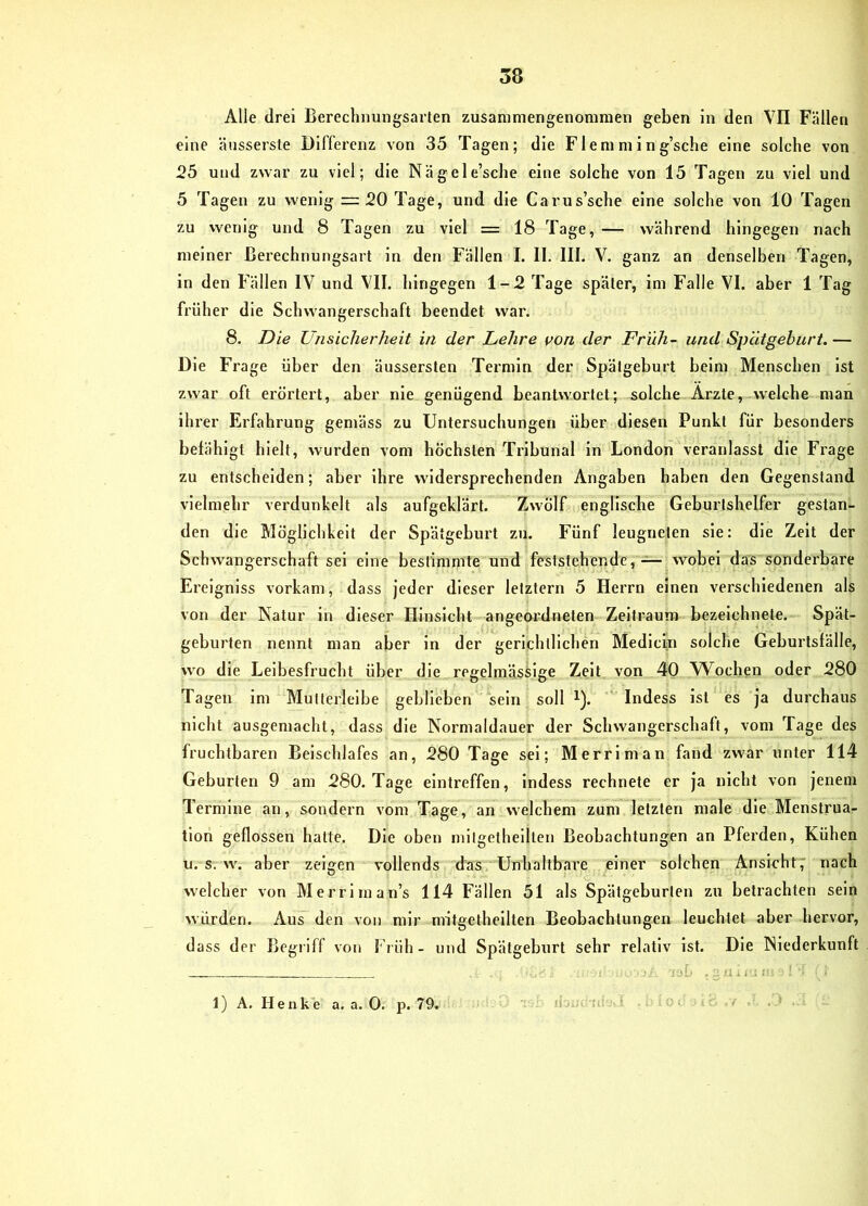 Alle drei Berechnungsarien zusanimengenomraen geben in den VII Fällen eine äusserste Differenz von 35 Tagen; die Fl e ni m i n g’sche eine solche von 25 und zwar zu viel; die Nägele’sche eine solche von 15 Tagen zu viel und 5 Tagen zu wenig = 20 Tage, und die Carus’sche eine solche von 10 Tagen zu wenig und 8 Tagen zu viel = 18 Tage, — während hingegen nach meiner ßerechnungsart ln den Fällen I. II. III. V. ganz an denselben Tagen, ln den Fällen IV und VII. hingegen 1-2 Tage später, ini Falle VI. aber 1 Tag früher die Schwangerschaft beendet war. 8. Die Unsicherheit in der Lehre von der Früh- und Spätgeburt. — Die Frage über den äusserslen Termin der Spätgeburt beim Menschen Ist zwar oft erörtert, aber nie genügend beantwortet; solche Arzte, welche man ihrer Erfahrung gemäss zu Untersuchungen über diesen Punkt für besonders befähigt hielt, wurden vom höchsten Tribunal ln London veranlasst die Frage zu entscheiden; aber ihre widersprechenden Angaben haben den Gegenstand vielmehr verdunkelt als aufgeklärt. Zwölf englische Geburtshelfer gestan- den die Möglichkeit der Spätgeburt zu. Fünf leugneten sie: die Zeit der Schwangerschaft sei eine bestimmte und feststehende,wobei das sonderbare Ereigniss vorkam, dass jeder dieser letztem 5 Herrn einen verschiedenen als von der Natur in dieser Hinsicht angeordneten Zeitraum bezelchnete. Spät- geburten nennt man aber in der gerichtlichen Medlcin solche Geburtsfälle, wo die Leibesfrucht über die regelmässige Zelt von 40 Wochen oder 280 Tagen Im Multerlelbe geblieben sein soll i). Indess Ist es ja durchaus nicht ausgemacht, dass die Normaldauer der Schwangerschaft, vom Tage des fruchtbaren Beischlafes an, 280 Tage sei; Merrlman fand zwar unter 114 Geburten 9 am 280. Tage elntreffen, indess rechnete er ja nicht von jenem Termine an, sondern vom Tage, an welchem zum letzten male die Menstrua- tion geflossen hatte. Die oben milgelheilten Beobachtungen an Pferden, Kühen u. s. w. aber zeigen vollends das Unhaltbare einer solchen Ansicht7 nach welcher von Merriman’s 114 Fällen 51 als Spätgeburten zu betrachten sein würden. Aus den von mir nntgethcllten Beobachtungen leuchtet aber hervor, dass der Begiiff von Früh- und Spätgeburt sehr relativ ist. Die Niederkunft . '1.1'.:: 1) A. Henke a. a. 0. p. 79.