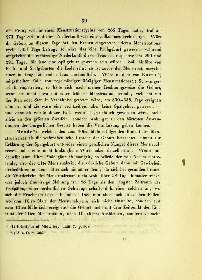 der Frau, welche einen Menstruationscyclus von 285 Tagen hatte, traf am 273. Tage ein, und diese Niederkunft war eine vollkommen rechtzeitige. Wäre die Geburt an diesem Tage bei den Frauen eingetreten, deren Menstruations- cyclus 303 Tage betrug, so wäre das eine Frühgeburt gewesen, während umgekehrt die rechtzeitige Niederkunft dieser Frauen, respectlve am 290 und 291. Tage, für jene eine Spätgeburt gewesen sein würde. Soll blnfüro von Früh- und Spätgeburten die Piede sein, so ist zuvor der Menstruationscyclus einer in Frage stehenden Frau auszumitteln. Wäre in dem von ßurns*) mitgethellten Falle von regelmässiger 35täglger Menstrualionszelt Schwanger- schaft eingetreten, so hätte sich nach meiner Rechnungswelse die Geburt, wenn sie nicht etwa mit einer frühem Menstruationsperlode, vielleicht mit der 9ten oder 8ten in Verhältniss getreten wäre, am 330-335. Tage ereignen können, und sie wäre eine rechtzeitige, aber keine Spätgeburt gewesen,— und dennoch würde dieser Fall, wenn er gerichtlich geworden wäre, nicht allein zu den grössten Zweifeln, sondern wohl gar zu den härtesten Anwen- dungen der bürgerlichen Gesetze haben die Veranlassung geben können. Men de 2), welcher den zum lOten Male erfolgenden Eintritt des Men- strualrelzes als die wahrscheinliche Ursache der Geburt betrachtet, nimmt zur Erklärung der Spätgeburt entweder einen gänzlichen Mangel dieses Menstrual- reizes, oder eine nicht hinlängliche Wirksamkeit desselben an. Wenn nun derselbe zum lOten Male gänzlich mangelt, so würde der von Neuem eintre- tende, also der Ute Menstrualreiz, die wirkliche Geburt dann mit Gewissheit herbeifuhren müssen. Hiernach nimmt er denn, da sich bei gesunden Frauen die W^iederkehr des Menstrualreizes nicht wohl über 28 Tage hinausersfrecke, was jedoch eine irrige Meinung ist, 28 Tage als den längsten Zeitraum der Verspätung einer ordentlichen Schwangerschaft, d. h. einer solchen an, wo sich die Frucht im Uterus befindet. Dass nun aber auch ln solchen Fällen, vvo zum lOten Male der Menstrualcyclus sich nicht einstellte, sondern erst zum Ilten Male sich ereignete, die Geburt nicht mit dem Zeitpunkt des Ein- tritts der Ilten Menstruation, nach lOnialigem Ausbleiben, sondern vielmehr 1) Principles of Midwifery, Edit. 7. p; 168. 2) A. a. 0. p. 305. 6