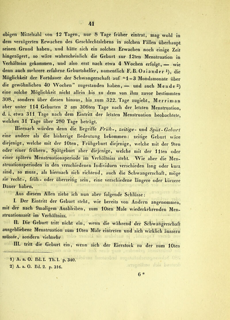 obigen Millelzabl von 12 Tagen, nm' 8 Tage früher eintrat, mag Wohl in dem verzögerten Erwachen des Geschlechtslebens in solchen Fällen überhaupt seinen Grund haben, und hätte sich ein solches Erwachen noch einige Zeit hingezögert, so wäre wahrscheinlich die Geburt zur I2ten Menstruation in Verhältniss gekommen, und also erst nach etwa 4 Wochen erfolgt, wie denn auch mehrere erfahrne Geburtshelfer, namentlich F.B. Oslander ^), die Möglichkeit der Fortdauer der Schwangerschaft auf “1-3 Mondsmonate über die gewöhnlichen 40 Wochen” zugestanden haben,— und auch Men de 2) eine solche Möglichkeit nicht allein bis zu dem von ihm zuvor bestimmten 308., sondern über diesen hinaus, bis zum 322. Tage zugiebt, Merriman aber unter 114 Geburten 2 am 306ten Tage nach der letzten Menstruation, d. i. etwa 311 Tage nach dem Eintritt der letzten Menstruation beobachtete, welches 31 Tage über 280 Tage beträgt. Hiernach würden denn die Begriffe Früh-, zeitige- und Speit-Gehurt eine andere als die bisherige Bedeutung bekommen: zeitige Geburt wäre diejenige, welche mit der lOten, Frühgeburt diejenige, welche mit der 9ten oder einer frühem, Spätgeburt aber diejenige, welche mit der Ilten oder einer spätem Menstmatlonsperlode im Verhältniss steht. Wie aber die Men- struatlpnsperloden ln den verschiedenen Individuen verschieden lang oder kurz sind, so muss, als hiernach sich richtend, auch die Schwangerschaft, möge sie recht-, früh- oder überzeitig sein, eine verschiedene längere oder kürzere Dauer haben. Aus diesem Allen ziehe ich nun aber folgende Schlüsse: I. Der Eintritt der Geburt steht, wie bereits von Andern angenommen, mit der nach Omaligem Ausbleiben, zum lOten Male wiederkehrenden Men- struationszelt im Verhältniss. - ‘ II. Die Geburt tritt nicht ein, wenn die während der Schwangerschaft ausgebliebene Menstruation zum lOten Male eintreien und sich wirklich äussern müsste, sondern vielmehr III. tritt die Geburt ein, wenn sich der Eierstock zu der zum lOlen 6 * 1) A. a. 0. Bd.I. Th. I. p. 340. 2) A. a. 0. Bd. 2. p. 316.