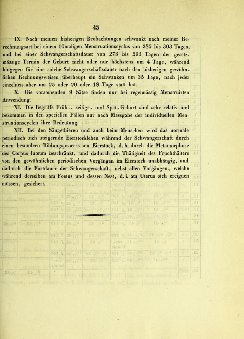 IX. Nach meinen bisherigen Beobachtungen schwankt nach meiner Be- rechnungsart bei einem lOmaligen Menstruationscyclus von 285 bis 303 Tagen, und bei einer Schwangerschaftsdauer von 273 bis 291 Tagen der gesetz- massige Terrain der Geburt nicht oder nur höchstens um 4 Tage, während hingegen fiir eine solche Schwangerschaflsdauer nach den bisherigen gewöhn- lichen B.echnungsweisen überhaupt ein Schwanken um 35 Tage, nach jeder einzelnen aber um 25 oder 20 oder 18 Tage statt hat. X. Die vorstehenden 9 Sätze finden nur bei regelmässig Menstruirten Anwendung. XI. Die Begriffe Früh-, zeitige- und Spät-Geburt sind sehr relativ und bekommen in den speclellen Fällen nur nach Massgabe der Individuellen Men- struatlonscyclen ihre Bedeutung. XII. Bei den Säugethieren und auch beim Menschen wird das normale periodisch sich steigernde Eierstockleben während der Schwangerschaft durch einen besondern Blldungsprocess am Eierstock, d. h. durch die Metamorphose des Corpus luteum beschränkt, und dadurch die Thätigkelt des Fruchthälters von den gewöhnlichen periodischen Vorgängen im Eierstock unabhängig, und dadurch die Fortdauer der Schwangerschaft, nebst allen Vorgängen, welche während derselben am Foetus und dessen Nest, d. i. am Uterus sich ereignen müssen, gesichert.