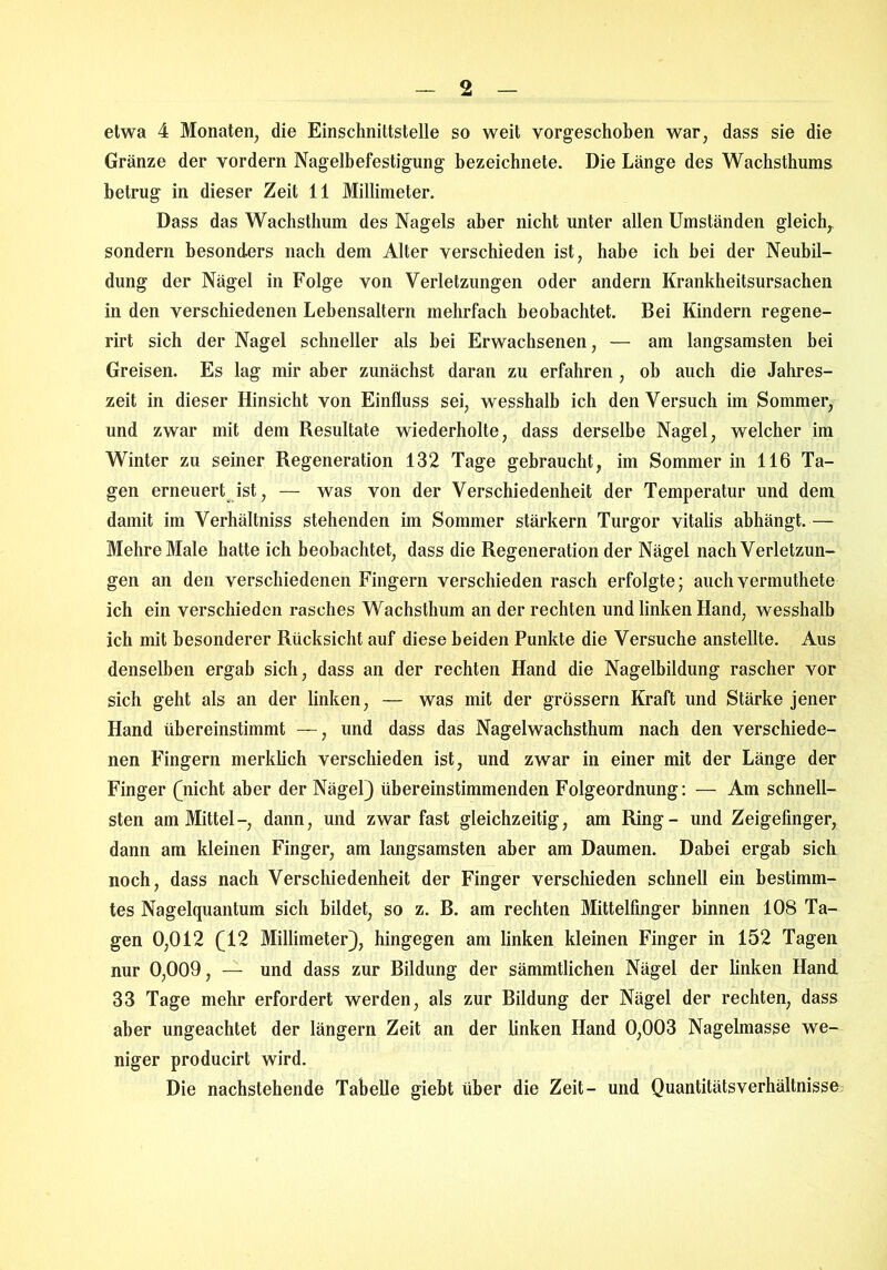 etwa 4 Monaten, die Einschnittstelle so weit vorgeschoben war, dass sie die Gränze der vordem Nagelbefestigung bezeichnete. Die Länge des Wachsthums betrug in dieser Zeit 11 Millimeter. Dass das Wachsthum des Nagels aber nicht unter allen Umständen gleich, sondern besonders nach dem Alter verschieden ist, habe ich bei der Neubil- dung der Nägel in Folge von Verletzungen oder andern Krankheitsursachen in den verschiedenen Lebensaltern mehrfach beobachtet. Bei Kindern regene- rirt sich der Nagel schneller als hei Erwachsenen, — am langsamsten bei Greisen. Es lag mir aber zunächst daran zu erfahren , ob auch die Jahres- zeit in dieser Hinsicht von Einfluss sei, wesshalb ich denVersuch im Sommer, und zwar mit dem Resultate wiederholte, dass derselbe Nagel, welcher im Winter zu seiner Regeneration 132 Tage gebraucht, im Sommer in 116 Ta- gen erneuert ist, — was von der Verschiedenheit der Temperatur und dem damit im Verhältniss stehenden im Sommer stärkern Turgor vitalis abhängt.— Mehre Male hatte ich beobachtet, dass die Regeneration der Nägel nach Verletzun- gen an den verschiedenen Fingern verschieden rasch erfolgte; auch vermuthete ich ein verschieden rasches Wachsthum an der rechten und linken Hand, wesshalb ich mit besonderer Rücksicht auf diese beiden Punkte die Versuche anstellte. Aus denselben ergab sich, dass an der rechten Hand die Nagelbildung rascher vor sich geht als an der linken, — was mit der grossem Kraft und Stärke jener Hand übereinstimmt —, und dass das Nagelwachsthum nach den verschiede- nen Fingern merklich verschieden ist, und zwar in einer mit der Länge der Finger (nicht aber der Nägel) übereinstimmenden Folgeordnung: — Am schnell- sten am Mittel-, dann, und zwar fast gleichzeitig, am Ring- und Zeigefinger, dann am kleinen Finger, am langsamsten aber am Daumen. Dabei ergab sich noch, dass nach Verschiedenheit der Finger verschieden schnell ein bestimm- tes Nagelquantum sich bildet, so z. B. am rechten Mittelfinger hinnen 108 Ta- gen 0,012 (12 Millimeter), hingegen am linken kleinen Finger in 152 Tagen nur 0,009, — und dass zur Bildung der sämmtlichen Nägel der linken Hand 33 Tage mehr erfordert werden, als zur Bildung der Nägel der rechten, dass aber ungeachtet der längern Zeit an der linken Hand 0,003 Nagelmasse we- niger producirt wird. Die nachstehende Tabelle giebt über die Zeit- und QuantitätsVerhältnisse