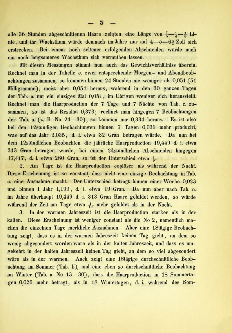 3 alle 36 Stunden abgeschnittenen Haare zeigten eine Länge von \ii Li- nie, und ihr Wachsthum würde demnach im Jahre nur auf 4—5—6f Zoll sich erstrecken. Bei einem noch seltener erfolgenden Abschneiden würde auch ein noch langsameres Wachsthum sich vermuthen lassen. Mit diesen Messungen stimmt nun auch das Gewichtsverhältniss überein. Rechnet man in der Tabelle c. zwei entsprechende Morgen- und Abendbeob- achtungen zusammen, so kommen binnen 24 Stunden nie weniger als 0,051 (51 Milligramme), meist aber 0,054 heraus, während in den 30 ganzen Tagen der Tab. a. nur ein einziges Mal 0,051, im Übrigen weniger sich herausstellt. Rechnet man die Haarproduction der 7 Tage und 7 Nächte von Tab. c. zu- sammen, so ist das Resultat 0,373; rechnet man hingegen 7 Beobachtungen der Tab. a. (z. B. No 24—30), so kommen nur 0,334 heraus. Es ist also bei den 12stündigen Beobachtungen hinnen 7 Tagen 0,039 mehr producirt, was auf das Jahr 2,035, d. i. etwa 32 Gran betragen würde. Da nun bei dem 12stündlichen Beobachten die jährliche Haarproduction 19,449 d. i. etwa 313 Gran betragen würde, bei einem 24stündlichen Abschneiden hingegen 17,417, d. i. etwa 280 Gran, so ist der Unterschied etwa i. 2. Am Tage ist die Haarproduction copiöser als während der Nacht. Diese Erscheinung ist so constant, dass nicht eine einzige Beobachtung in Tab. c. eine Ausnahme macht. Der Unterschied beträgt binnen einer Woche 0,023 und binnen 1 Jahr 1,199, d. i. etwa 19 Gran. Da nun aber nach Tab. c. im Jahre überhaupt 19,449 d. i. 313 Gran Haare gebildet werden, so würde während der Zeit am Tage etwa ^ mehr gebildet als in der Nacht. 3. In der warmen Jahreszeit ist die Haarproduction stärker als in der kalten. Diese Erscheinung ist weniger constant als die No 2, namentlich ma- chen die einzelnen Tage merkliche Ausnahmen. Aber eine 18tägige Beobach- tung zeigt, dass es in der warmen Jahreszeit keinen Tag gieht, an dem so wenig abgesondert worden wäre als in der kalten Jahreszeit, und dass es um- gekehrt in der kalten Jahreszeit keinen Tag gieht, an dem so viel abgesondert wäre als in der warmen. Auch zeigt eine 18tägige durchschnittliche Beob- achtung im Sommer (Tab. b), und eine eben so durchschnittliche Beobachtung im Winter (Tab. a. No 13—30), dass die Haarproduction in 18 Sommerta- gen 0,026 mehr beträgt, als in 18 Wintertagen, d. i. während des Som-