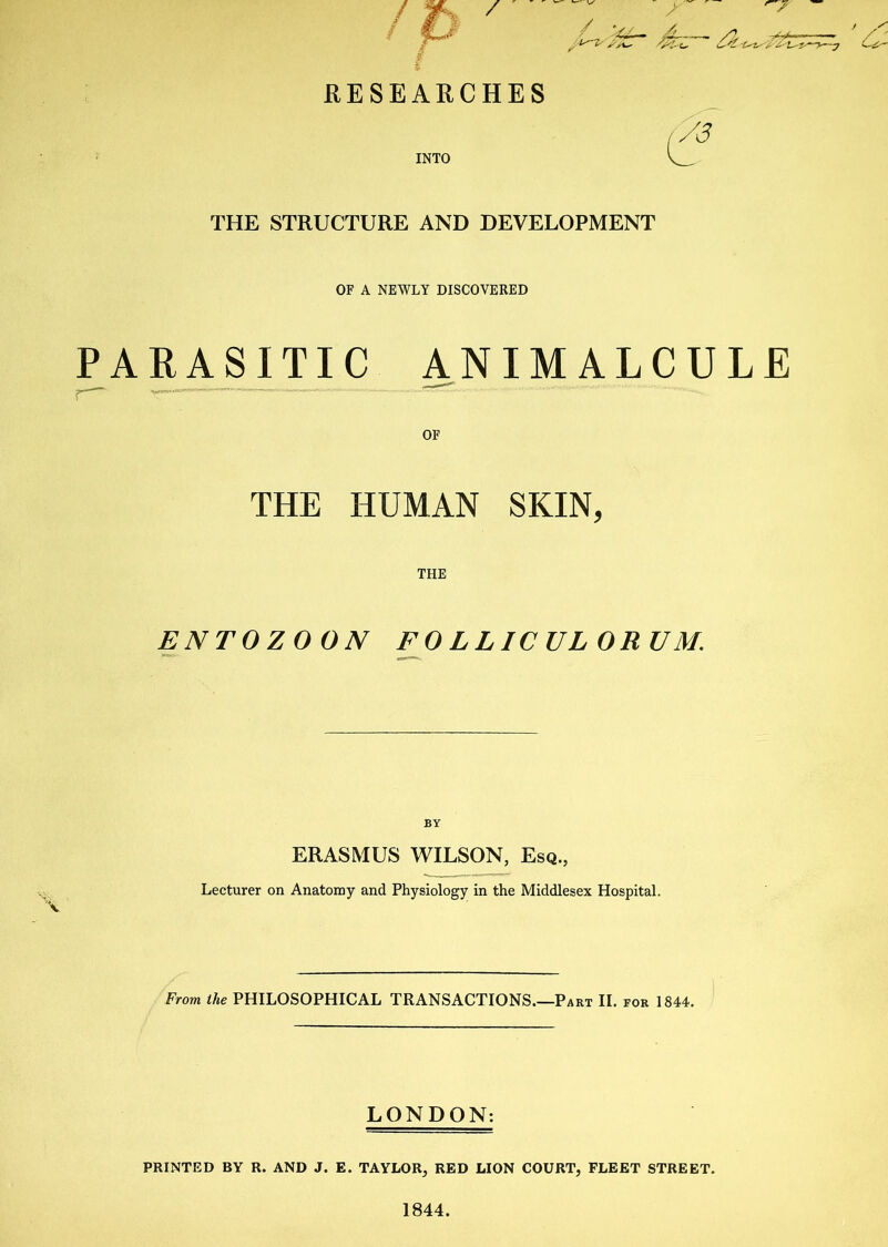 RESEARCHES INTO THE STRUCTURE AND DEVELOPMENT OF A NEWLY DISCOVERED PARASITIC ANIMALCULE OF THE HUMAN SKIN, THE ENTOZOON FOLLICULORUM. X ERASMUS WILSON, Esq., Lecturer on Anatomy and Physiology in the Middlesex Hospital. From ihe PHILOSOPHICAL TRANSACTIONS.—Part II. for 1844. LONDON: PRINTED BY R. AND J. E. TAYLOR, RED LION COURT, FLEET STREET. 1844.