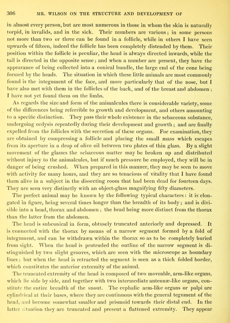 in almost every person, but are most numerous in those in whom the skin is naturally torpid, in invalids, and in the sick. Their numbers are various; in some persons not more than two or three can be found in a follicle, while in others I have seen upwards of fifteen, indeed the follicle has been completely distended by them. Their position within the follicle is peculiar, the head is always directed inwards, while the tail is directed in the opposite sense; and when a number are present, they have the appearance of being collected into a conical bundle, the large end of the cone being formed by the heads. The situation in which these little animals are most commonly found is the integument of the face, and more particularly that of the nose, but I have also met with them in the follicles of the back, and of the breast and abdomen ; I have not yet found them on the limbs. As regards the size and form of the animalcules there is considerable variety, some of the differences being referrible to growth and development, and others amounting to a specific distinction. They pass their whole existence in the sebaceous substance, undergoing ecdysis repeatedly during their development and growth ; and are finally expelled from the follicles with the secretion of these organs. For examination, they are obtained by compressing a follicle and placing the small mass which escapes from its aperture in a drop of olive oil between two plates of thin glass. By a slight movement of the glasses the sebaceous matter may be broken up and distributed without injury to the animalcules, but if much pressure be employed, they will be in danger of being crushed. When prepared in this manner, they may be seen to move with activity for many hours, and they are so tenacious of vitality that I have found them alive in a subject in the dissecting room that had been dead for fourteen days. They are seen very distinctly with an object-glass magnifying fifty diameters. The perfect animal may be known by the following typical characters: it is elon- gated in figure, being several times longer than the breadth of its body; and is divi- sible into a head, thorax and abdomen ; the head being more distinct from the thorax than the latter from the abdomen. The head is subconical in form, obtusely truncated anteriorly and depressed. It is connected with the thorax by means of a narrow segment formed by a fold of integument, and can be withdrawn within the thorax so as to be completely buried from sight. When the head is protruded the outline of the narrow segment is di- stinguished by two slight grooves, which are seen with the microscope as boundary lines; but when the head is retracted the segment is seen as a thick folded border, which constitutes the anterior extremity of the animal. The truncated extremity of the head is composed of two moveable, arm-like organs, which lie side by side, and together with two intermediate antennse-like organs, con- stitute the entire breadth of the snout. The cephalic arm-like organs or palpi are cylindi’ical at their bases, where they are continuous with the general tegument of the head, and become somewhat smaller and prismoid towards their distal end. In the latter situation they are truncated and present a flattened extremity. They appear