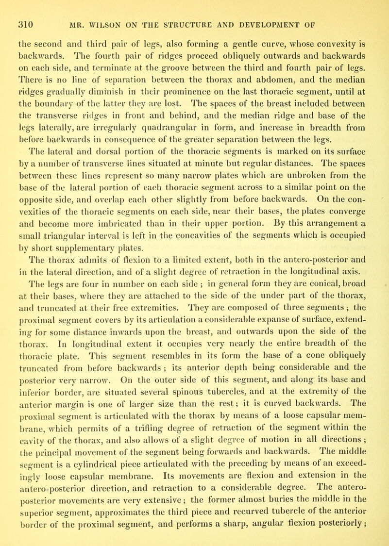 the second and third pair of legs, also forming a gentle curve, whose convexity is backwards. The fourth pair of ridges proceed obliquely outwards and backwards on each side, and terminate at the groove between the third and fourth pair of legs. There is no line of separation between the thorax and abdomen, and the median ridges gradually diminish in their prominence on the last thoracic segment, until at the boundary of the latter they are lost. The spaces of the breast included between the transverse ridges in front and behind, and the median ridge and base of the legs laterally, are irregularly quadrangular in form, and increase in breadth from before backwards in consequence of the greater separation between the legs. The lateral and dorsal portion of the thoracic segments is marked on its surface by a number of transverse lines situated at minute but regular distances. The spaces between these lines represent so many narrow plates which are unbroken from the base of the lateral j)ortion of each thoracic segment across to a similar point on the opposite side, and overlap each other slightly from before backwards. On the con- vexities of the thoracic segments on each side, near their bases, the plates converge and become more imbricated than in their upper portion. By this arrangement a small triangular interval is left in the concavities of the segments which is occupied by short supplementary plates. The thorax admits of flexion to a limited extent, both in the antero-posterior and in the lateral dii-ection, and of a slight degree of retraction in the longitudinal axis. The legs are four in number on each side ; in general form they are conical, broad at their bases, where they are attached to the side of the under part of the thorax, and truncated at their free extremities. They are composed of three segments ; the proximal segment covers by its articulation a considerable expanse of surface, extend- ing for some distance inwards upon the breast, and outwards upon the side of the thorax. In longitudinal extent it occupies very nearly the entire breadth of the thoracic plate. This segment resembles in its form the base of a cone obliquely truncated from before backwards ; its anterior depth being considerable and the posterior very narrow. On the outer side of this segment, and along its base and inferior border, are situated several spinous tubercles, and at the extremity of the anterior margin is one of larger size than the rest; it is curved backwards. The proximal segment is articulated with the thorax by means of a loose capsular mem- brane, which permits of a trifling degree of retraction of the segment within the cavity of the thorax, and also allows of a slight degree of motion in all directions ; the principal movement of the segment being forwards and backwards. The middle segment is a cylindrical piece articulated with the preceding by means of an exceed- ingly loose capsular membrane. Its movements are flexion and extension in the antero-posterior direction, and retraction to a considerable degree. The antero- posterior movements are very extensive; the former almost buries the middle in the superior segment, approximates the third piece and recurved tubercle of the anterior border of the proximal segment, and performs a sharp, angular flexion posteriorly;
