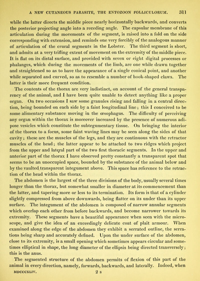 while the latter directs the middle piece nearly horizontally backwards, and converts the posterior projecting angle into a receding angle. The capsular membrane of this articulation during the movements of the segment, is raised into a fold on the side corresponding with extension, and reminds one very forcibly of the analogous manner of articulation of the crural segments in the Lobster, The third segment is short, and admits at a very trifling extent of movement on the extremity of the middle piece. It is flat on its distal surface, and provided with seven or eight digital processes or phalanges, which during the movements of the limb, are one while drawn together and straightened so as to have the appearance of a single conical point, and another while separated and curved, so as to resemble a number of hook-shaped claws. The latter is their more frequent condition. The contents of the thorax are very indistinct, on account of the general transpa- rency of the animal, and 1 have been quite unable to detect anything like a proper organ. On two occasions I saw some granules rising and falling in a central direc- tion, being bounded on each side by a faint longitudinal line; this I conceived to be some alimentary substance moving in the oesophagus. The difficulty of perceiving any organ within the thorax is moreover increased by the presence of numerous adi- pose vesicles which constitute the subtegumentary tissue. On bringing the interior of the thorax to a focus, some faint waving lines may be seen along the sides of that cavity; these are the muscles of the legs, and they are continuous with the retractor muscles of the head; the latter appear to be attached to two ridges which project from the upper and late/al part of the two first thoracic segments. In the upper and anterior part of the thorax I have observed pretty constantly a transparent spot that seems to be an unoccupied space, bounded by the substance of the animal below and by the vaulted transparent integument above. This space has reference to the retrac- tion of the head within the thorax. The abdomen is the largest of the three divisions of the body, usually several times longer than the thorax, but somewhat smaller in diameter at its commencement than the latter, and tapering more or less to its termination. Its form is that of a cylinder slightly compressed from above downwards, being flatter on its under than its upper surface. The integument of the abdomen is composed of narrow annular segments which overlap each other from before backwards, and become narrower towards its extremity. These segments have a beautiful appearance when seen with the micro- scope, and give the idea of an exceedingly delicate coat of plait armour. When examined along the edge of the abdomen they exhibit a serrated outline, the serra- tions being sharp and accurately defined. Upon the under surface of the abdomen, close to its extremity, is a small opening which sometimes appears circular and some- times elliptical in shape, the long diameter of the ellipsis being directed transversely; this is the anus. The segmented structure of the abdomen permits of flexion of this part of the animal in every direction, namely, forwards, backwards, and laterally. Indeed, when MDCCCXLIV. 2 s