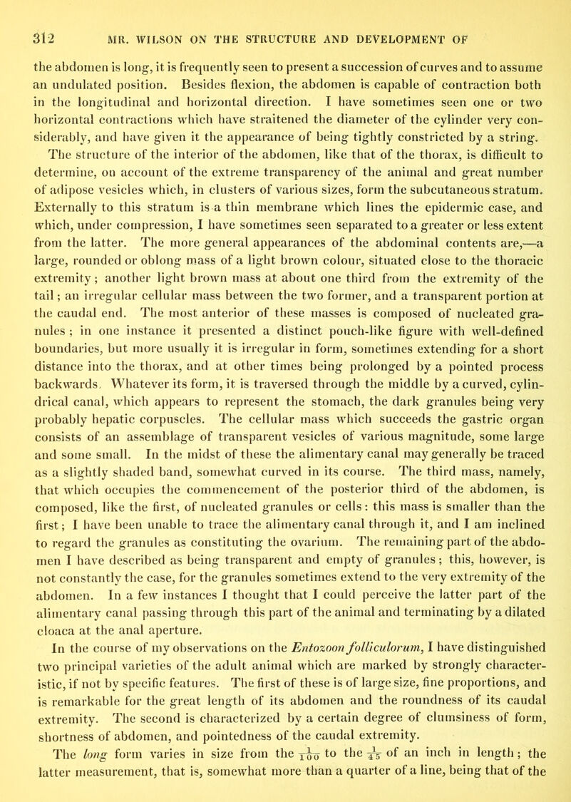 the abdomen is long, it is frequently seen to present a succession of curves and to assume an undulated position. Besides flexion, the abdomen is capable of contraction both in the longitudinal and horizontal direction. I have sometimes seen one or two horizontal contractions which have straitened the diameter of the cylinder very con- siderably, and have given it the appearance of being tightly constricted by a string. The structure of the interior of the abdomen, like that of the thorax, is difficult to determine, on account of the extreme transparency of the animal and great number of adipose vesicles which, in clusters of various sizes, form the subcutaneous stratum. Externally to this stratum is a thin membrane which lines the epidermic case, and which, under compression, I have sometimes seen separated to a greater or less extent from the latter. The more general appearances of the abdominal contents are,^—a large, rounded or oblong mass of a light brown colour, situated close to the thoracic extremity; another light brown mass at about one third from the extremity of the tail; an irregular cellular mass between the two former, and a transparent portion at the caudal end. The most anterior of these masses is composed of nucleated gra^ miles ; in one instance it presented a distinct pouch-like figure with well-defined boundaries, but more usually it is irregular in form, sometimes extending for a short distance into the thorax, and at other times being prolonged by a pointed process backwards. Whatever its form, it is traversed through the middle by a curved, cylin- drical canal, which appears to represent the stomach, the dark granules being very probably hepatic corpuscles. The cellular mass which succeeds the gastric organ consists of an assemblage of transparent vesicles of various magnitude, some large and some small. In the midst of these the alimentary canal may generally be traced as a slightly shaded band, somewhat curved in its course. The third mass, namely, that which occupies the commencement of the posterior third of the abdomen, is composed, like the first, of nucleated granules or cells: this mass is smaller than the first; I have been unable to trace the alimentary canal through it, and I am inclined to regard the granules as constituting the ovarium. The remaining part of the abdo- men I have described as being transparent and empty of granules; this, however, is not constantly the case, for the granules sometimes extend to the very extremity of the abdomen. In a few instances I thought that I could perceive the latter part of the alimentary canal passing through this part of the animal and terminating by a dilated cloaca at the anal aperture. In the course of my observations on the Entozoon folliculorum, I have distinguished two principal varieties of the adult animal which are marked by strongly character- istic, if not by specific features. The first of these is of large size, fine proportions, and is remarkable for the great length of its abdomen and the roundness of its caudal extremity. The second is characterized by a certain degree of clumsiness of form, shortness of abdomen, and pointedness of the caudal extremity. The long form varies in size from the to the ^ of an inch in length ; the latter measurement, that is, somewhat more than a quarter of a line, being that of the