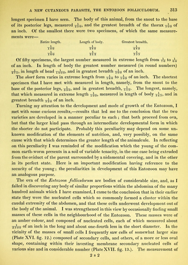 longest specimen I have seen. The body of this animal, from the snout to the base of its posterior legs, measured 2-5-0, and the greatest breadth of the thorax -5^ of an inch. Of the smallest there were two specimens, of which the same measure- ments were— Entire length. 100 1 100 Length of hody. 1 2 8 0 1 312 Greatest breadth. 1 48 0 1 5 5 5 1 6 0 Of fifty specimens, the largest number measured in extreme length from ^ to of an inch. In length of body the greatest number measured (in round numbers) in length of head greatest breadth 5^ of an inch. 2T^, X0005 5iv.c*iv>o», Uiwu-uiii 5 00 The short form varies in extreme length from xio to of an inch. The shortest specimen that I have met with measured in length, namely, from the snout to the base of the posterior legs, 3^? and in greatest breadth, xio- The longest, namely, that which measured in extreme length xw? measured in length of body 3^5 and in greatest breadth -5^ of an inch. Turning my attention to the development and mode of growth of the Entozoon, I met with some curious results,—results that led me to the conclusion that the two varieties are developed in a manner peculiar to each ; that both proceed from ova, but that the larger kind pass through an intermediate developmental form in which the shorter do not participate. Probably this peculiarity may depend on some un^ known modification of the elements of nutrition, and, very possibly, on the same cause with that which determines the greater length of the animalcule. In reflecting on this peculiarity I was reminded of the modification which the young of the com- mon earth-worm presents in a soil of variable tenacity, in the one case being extruded from the oviduct of the parent surrounded by a nidarnental covering, and in the other in its perfect state. Here is an important modification having reference to the security of the young; the peculiarities in development of this Entozoon may have an analogous purpose. The oya of the Entozoon folliculorum are bodies of considerable size, and, as I failed in discovering any body of similar proportions within the abdomina of the many hundred animals which I have examined, I came to the conclusion that in their earlier state they were the nucleated cells which so commonly formed a cluster within the caudal extremity of the abdomen, and that these cells underwent development out of the body of the animal. I was strengthened in this view by occasionally finding small masses of these cells in the neighbourhood of the Entozoon. These masses were of an amber colour, and composed of nucleated cells, each of which measured about xtW of inch in the long and about one-fourth less in the short diameter. In the vicinity of the masses of small cells I frequently saw cells of somewhat larger size (Plate XVI. fig. 12.) composed of secondary cells, and others, of a more or less oval shape, containing within their investing membrane secondary nucleated cells of various size and in considerable number (Plate XVII. fig. 13.). The measurement of 2 s 2