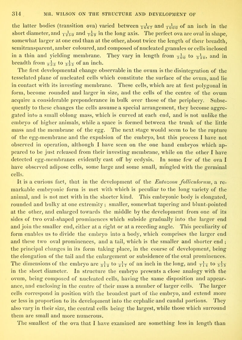 the latter bodies (transition ova) varied between —6tpr of an inch in the short diameter, and and in the long axis. The perfect ova are oval in shape, somewhat larger at one end than at the other, about twice the length of their breadth, semitransparent, amber coloured, and composed of nucleated granules or cells inclosed in a thin and yielding membrane. They vary in length from 3-^ to and in breadth from ygy to 3^ of an inch. The first developmental change observable in the ovum is the disintegration of the tesselated plane of nucleated cells which constitute the surface of the ovum, and lie in contact with its investing membrane. These cells, which are at first polygonal in form, become rounded and larger in size, and the cells of the centre of the ovum acquire a considerable preponderance in bulk over those of the periphery. Subse- quently to these changes the cells assume a special arrangement, they become aggre- gated into a small oblong mass, which is curved at each end, and is not unlike the embryo of higher animals, while a space is formed between the trunk of the little mass and the membrane of the egg. The next stage would seem to be the rupture of the egg-membrane and the expulsion of the embryo, but this process I have not observed in operation, although I have seen on the one hand embryos which ap- peared to be just released from their investing membrane, while on the other I have detected egg-membranes evidently cast off by ecdysis. In some few of the ova I have observed adipose cells, some large and some small, mingled with the germinal cells. It is a curious fact, that in the development of the Entozoon folUculorum. a re- markable embryonic form is met with which is peculiar to the long variety of the animal, and is not met with in the shorter kind. This embryonic body is elongated, rounded and bulky at one extremity; smaller, somewhat tapering and blunt-pointed at the other, and enlarged towards the middle by the development from one of its sides of two oval-shaped prominences which subside gradually into the larger end and join the smaller end, either at a right or at a receding angle. This peculiarity of form enables us to divide the embryo into a body, which comprises the larger end and these two oval prominences, and a tail, which is the smaller and shorter end ; the principal changes in its form taking place, in the course of development, being the elongation of the tail and the enlargement or subsidence of the oval prominences. The dimensions of the embryo are 3^ to of an inch in the long, and to 3^ in the short diameter. In structure the embryo presents a close analogy with the ovum, being composed of nucleated cells, having the same disposition and appear- ance, and enclosing in the centre of their mass a number of larger cells. The larger cells correspond in position with the broadest part of the embryo, and extend more or less in proportion to its development into the cephalic and caudal portions. They also vary in their size, the central cells being the largest, while those which surround them are small and more numerous. The smallest of the ova that I have examined are something less in length than