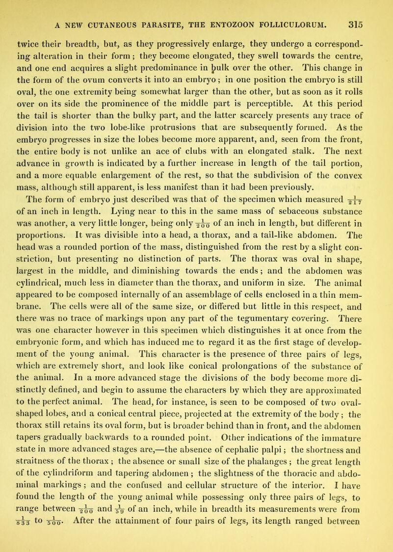 twice their breadth, but, as they progressively enlarge, they undergo a correspond- ing alteration in their form; they become elongated, they swell towards the centre, and one end acquires a slight predominance in bulk over the other. This change in the form of the ovum converts it into an embryo; in one position the embryo is still oval, the one extremity being somewhat larger than the other, but as soon as it rolls over on its side the prominence of the middle part is perceptible. At this period the tail is shorter than the bulky part, and the latter scarcely presents any trace of division into the two lobe-like protrusions that are subsequently formed. As the embryo progresses in size the lobes become more apparent, and, seen from the front, the entire body is not unlike an ace of clubs with an elongated stalk. The next advance in growth is indicated by a further increase in length of the tail portion, and a more equable enlargement of the rest, so that the subdivision of the convex mass, although still apparent, is less manifest than it had been previously. The form of embryo just described was that of the specimen which measured -aly of an inch in length. Lying' near to this in the same mass of sebaceous substance was another, a very little longer, being only 3-^ of an inch in length, but different in proportions. It was divisible into a head, a thorax, and a tail-like abdomen. The head v^as a rounded portion of the mass, distinguished from the rest by a slight con- striction, but presenting no distinction of parts. The thorax was oval in shape, largest in the middle, and diminishing towards the ends; and the abdomen was cylindrical, much less in diameter than the thorax, and uniform in size. The animal appeared to be composed internally of an assemblage of cells enclosed in a thin mem- brane. The cells were all of the same size, or differed but little in this respect, and there was no trace of markings upon any part of the tegumentary covering. There was one character however in this specimen which distinguishes it at once from the embryonic form, and which has induced me to regard it as the first stage of develop- ment of the young animal. This character is the presence of three pairs of legs, which are extremely short, and look like conical prolongations of the substance of the animal. In a more advanced stage the divisions of the body become more di- stinctly defined, and begin to assume the characters by which they are approximated to the perfect animal. The head, for instance, is seen to be composed of two oval- shaped lobes, and a conical central piece, projected at the extremity of the body ; the thorax still retains its oval form, but is broader behind than in front, and the abdomen tapers gradually backwards to a rounded point. Other indications of the immature state in more advanced stages are,—the absence of cephalic palpi; the shortness and straitness of the thorax ; the absence or small size of the phalanges ; the great length of the cylindriform and tapering abdomen ; the slightness of the thoracic and abdo- minal markings ; and the confused and cellular structure of the interior. I have found the length of the young animal while possessing only three pairs of legs, to range between -3^ and of an inch, while in breadth its measurements were from sis 5W- After the attainment of four pairs of legs, its length ranged between