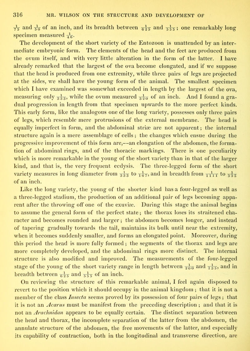 ^ and ^ of an inch, and its breadth between and 3^; one remarkably long specimen measured The development of the short variety of the Entozoon is unattended by an inter- mediate embryonic form. The elements of the head and the feet are produced from the ovum itself, and with very little alteration in the form of the latter. I have already remarked that the largest of the ova become elongated, and if we suppose that the head is produced from one extremity, while three pairs of legs are projected at the sides, we shall have the young form of the animal. The smallest specimen which I have examined was somewhat exceeded in length by the largest of the ova, measuring only -3^, while the ovum measured of an inch. And I found a gra- dual progression in length from that specimen upwards to the more perfect kinds. This early form, like the analogous one of the long variety, possesses only three pairs of legs, which resemble mere protrusions of the external membrane. The head is equally imperfect in form, and the abdominal striae are not apparent; the internal structure again is a mere assemblage of cells ; the changes which ensue during the progressive improvement of this form are,—an elongation of the abdomen, the forma- tion of abdominal rings, and of the thoracic markings. There is one peculiarity which is more remarkable in the young of the short variety than in that of the larger kind, and that is, the very frequent ecdysis. The three-legged form of the short variety measures in long diameter from -3^ to a^wd in breadth from xxrr 5^ of an inch. Like the long variety, the young of the shorter kind has a four-legged as well as a three-legged stadium, the production of an additional pair of legs becoming appa- rent after the throwing off one of the exuvire. During this stage the animal begins to assume the general form of the perfect state; the thorax loses its straitened cha- racter and becomes rounded and larger; the abdomen becomes longer, and instead of tapering gradually towards the tail, maintains its bulk until near the extremity, when it becomes suddenly smaller, and forms an elongated point. Moreover, during this period the head is more fully formed; the segments of the thorax and legs are more completely developed, and the abdominal rings more distinct. The internal structure is also modified and improved. The measurements of the four-legged stage of the young of the short variety range in length between and and in breadth between ^i^d 33-5 of an inch. On reviewing the structure of this remarkable animal, I feel again disposed to revert to the position which it should occupy in the animal kingdom ; that it is not a member of the class Insecta seems proved by its possession of four pairs of legs ; that it is not an Acarus must be manifest from the preceding description ; and that it is not an Arachnidan appears to be equally certain. The distinct separation between the head and thorax, the incomplete separation of the latter from the abdomen, the annulate structure of the abdomen, the free movements of the latter, and especially its capability of contraction, both in the longitudinal and transverse direction, are