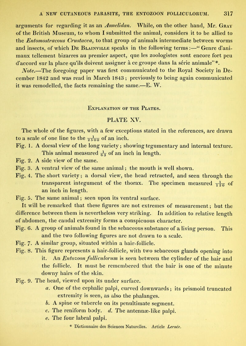 arguments for regarding it as an Annelidan. While, on the other hand, Mr. Gray of the British Museum, to whom I submitted the animal, considers it to be allied to the Entomostracous Crustacea, to that group of animals intermediate between worms and insects, of which De Blainville speaks in the following terms :—“ Genre d’ani- maux tellement bizarres au premier aspect, que les zoologistes sont encore fort peu d’accord sur la place qu’ils doivent assignor a ce groupe dans la serie aniinale”*. Note.—The foregoing paper was first communicated to the Royal Society in De- cember 1842 and was read in March 1843 ; previously to being again communicated it was remodelled, the facts remaining the same.—E. W. Explanation of the Plates. PLATE XV. The whole of the figures, with a few exceptions stated in the references, are drawn to a scale of one line to the of an inch. Fig. 1. A dorsal view of the long variety; showing tegumentary and internal texture. This animal measured ^3- of an inch in length. Fig. 2. A side view of the same. Fig. 3. A ventral view of the same animal; the mouth is well shown. Fig. 4. The short variety; a dorsal view, the head retracted, and seen through the transparent integument of the thorax. The specimen measured of an inch in length. Fig. 5. The same animal; seen upon its ventral surface. It will be remarked that these figures are not extremes of measurement; but the difference between them is nevertheless very striking. In addition to relative length of abdomen, the caudal extremity forms a conspicuous character. Fig. 6. A group of animals found in the sebaceous substance of a living person. This and the two following figures are not drawn to a scale. Fig. 7- A similar group, situated within a hair-follicle. Fig. 8. This figure represents a hair-follicle, with two sebaceous glands opening into it. An Entozoon folliculorum is seen between the cylinder of the hair and the follicle. It must be remembered that the hair is one of the minute downy hairs of the skin. Fig. 9. The head, viewed upon its under surface. a. One of the cephalic palpi, curved downwards; its prismoid truncated extremity is seen, as also the phalanges. h. A spine or tubercle on its penultimate segment. c. The reniform body. d. The antennee-like palpi. e. The four labral palpi. * Dictionnaire des Sciences Naturelles. Article Lernee.