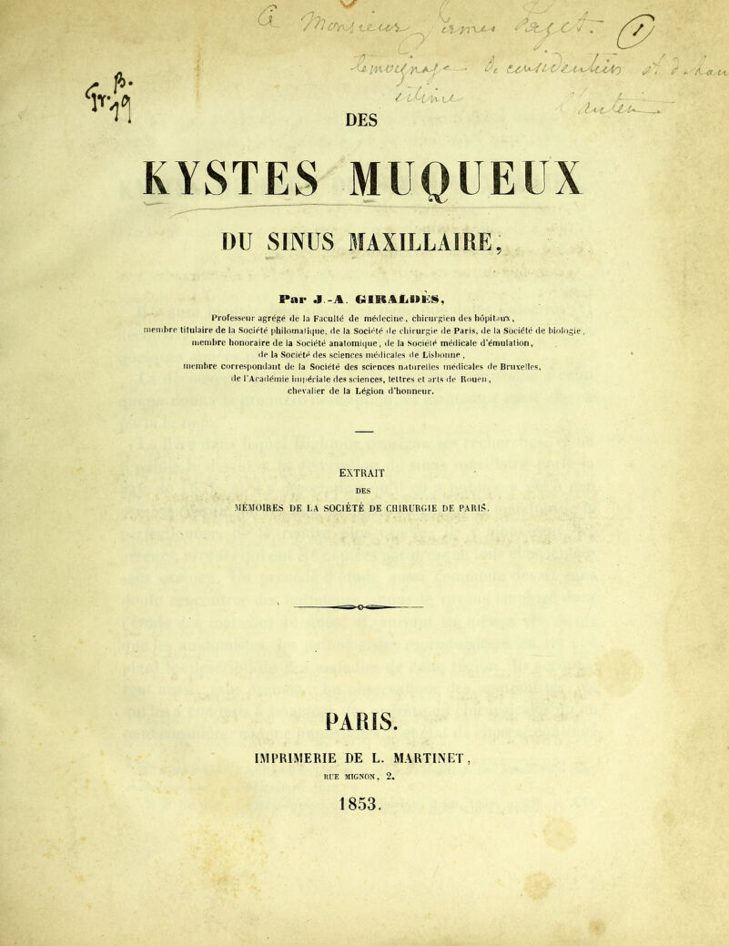 /? S) /*] VL-C £2^77 r fi9 / / 'D~ iviv i/'y^/Ut.^ / L^iyw U~~ DES 7 (■ t-C'^-'f Lt' £a-^M^(AO tU-uU'U KYSTES DU SINUS MAXILLAIRE, Par J.-AL CiBBSAliSSîÈ», Professeur agrégé de la Faculté de médecine, chirurgien des hôpitaux, membre titulaire de la Société philomatique, de la Société de chirurgie de Paris, de la Société de biologie, membre honoraire de la Société anatomique, de la société médicale d’émulation, de la Société des sciences médicales île Lisbonne , membre correspondant de la Société des sciences naturelles médicales de Bruxelles, de l’Académie impériale des sciences, lettres et arts de Rouen , chevalier de la Légion d’honneur. EXTRAIT DES MÉMOIRES I)E LA SOCIÉTÉ DE CHIRURGIE DE PARIS, PARIS. IMPRIMERIE DE L. MARTINET, RUE MIGNON, 2. 1853.