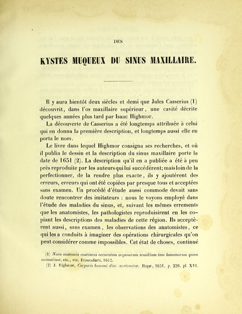 DES KYSTES MIOIEIX Dll SEVES MAXILLAIRE. Ï1 y aura bientôt deux siècles et demi que Jules Casserius (1) découvrit, dans l’os maxillaire supérieur, une cavité décrite quelques années plus tard par Isaac Highmor. La découverte de Casserius a été longtemps attribuée à celui qui en donna la première description, et longtemps aussi elle en porta le nom. Le livre dans lequel Highmor consigna ses recherches, et où il publia le dessin et la description du sinus maxillaire porte la date de 1651 (2). La description qu’il en a publiée a été à peu près reproduite par les auteursquilui succédèrent; maisloinde la perfectionner, de la rendre plus exacte, ils y ajoutèrent des erreurs, erreurs qui ont été copiées par presque tous et acceptées sans examen. Un procédé d’étude aussi commode devait sans doute rencontrer des imitateurs : nous le voyons employé dans l’étude des maladies du sinus, et, suivant les mêmes errements que les anatomistes, les pathologistes reproduisirent en les co- piant les descriptions des maladies de cette région. Us acceptè- rent aussi, sans examen , les observations des anatomistes, ce qui lésa conduits à imaginer des opérations chirurgicales qu’on peut considérer comme impossibles. Cet état de choses, continué (1) Nova anatomia continens accuratam organorum sensilium tam humanorum quam animalium, etc., etc. Francofurti, 1612. (2) J. fliglin or, Corporis humant dise, anntomicœ. Hagæ, 1651, p. 226, pi. XVI.