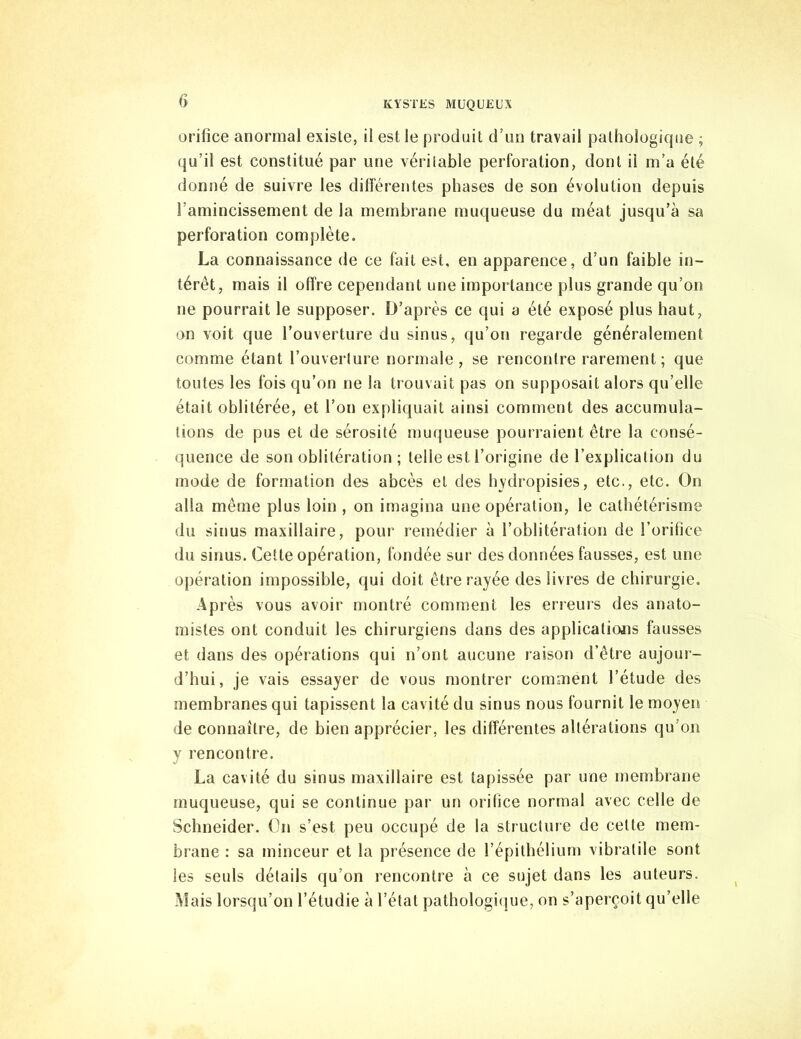 orifice anormal existe, il est le produit d’un travail pathologique ; qu’il est constitué par une véritable perforation, dont il m’a été donné de suivre les différentes phases de son évolution depuis l'amincissement de la membrane muqueuse du méat jusqu’à sa perforation complète. La connaissance de ce fait est, en apparence, d’un faible in- térêt, mais il offre cependant une importance plus grande qu’on ne pourrait le supposer. D’après ce qui a été exposé plus haut, on voit que l’ouverture du sinus, qu’on regarde généralement comme étant l’ouverture normale, se rencontre rarement; que toutes les fois qu’on ne la trouvait pas on supposait alors qu’elle était oblitérée, et l’on expliquait ainsi comment des accumula- tions de pus et de sérosité muqueuse pourraient être la consé- quence de son oblitération ; telle est l’origine de l’explication du mode de formation des abcès et des hydropisies, etc., etc. On alla même plus loin , on imagina une opération, le cathétérisme du sinus maxillaire, pour remédier à l’oblitération de l’orifice du sinus. Cette opération, fondée sur des données fausses, est une opération impossible, qui doit être rayée des livres de chirurgie. Ap rès vous avoir montré comment les erreurs des anato- mistes ont conduit les chirurgiens dans des applications fausses et dans des opérations qui n’ont aucune raison d’être aujour- d’hui, je vais essayer de vous montrer comment l’étude des membranes qui tapissent la cavité du sinus nous fournit le moyen de connaître, de bien apprécier, les différentes altérations qu’on y rencontre. La cavité du sinus maxillaire est tapissée par une membrane muqueuse, qui se continue par un orifice normal avec celle de Schneider. On s’est peu occupé de la structure de celte mem- brane : sa minceur et la présence de l’épithélium vibralile sont les seuls détails qu’on rencontre à ce sujet dans les auteurs. Mais lorsqu’on l’étudie à l’état pathologique, on s’aperçoit qu’elle