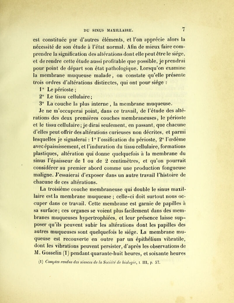 est constituée par d’autres éléments, et l’on apprécie alors la nécessité de son étude à l’état normal. Afin de mieux faire com- prendre la signification des altérations dont elle peut être le siège, et de rendre cette étude aussi profitable que possible, je prendrai pour point de départ son état pathologique. Lorsqu’on examine la membrane muqueuse malade, on constate qu’elle présente trois ordres d’altérations distinctes, qui ont pour siège : i0 Le périoste ; 2° Le tissu cellulaire; 3° La couche la plus interne, la membrane muqueuse. Je ne m’occuperai point, dans ce travail, de l’étude des alté- rations des deux premières couches membraneuses, le périoste et le tissu cellulaire; je dirai seulement, en passant, que chacune d’elles peut offrir des altérations curieuses non décrites, et parmi lesquelles je signalerai : 1° l’ossification du périoste, 2° l’œdème avec épaississement, et l’induration du tissu cellulaire, formations plastiques, altération qui donne quelquefois à la membrane du sinus l’épaisseur de 1 ou de 2 centimètres, et qu’on pourrait considérer au premier abord comme une production fongueuse maligne. J’essaierai d’exposer dans un autre travail l’histoire de chacune de ces altérations. La troisième couche membraneuse qui double le sinus maxil- laire est la membrane muqueuse ; celle-ci doit surtout nous oc- cuper dans ce travail. Cette membrane est garnie de papilles à sa surface; ces organes se voient plus facilement dans des mem- branes muqueuses hypertrophiées, et leur présence laisse sup- poser qu’ils peuvent subir les altérations dont les papilles des autres muqueuses sont quelquefois le siège. La membrane mu- queuse est recouverte en outre par un épithélium vibratile, dont les vibrations peuvent persister, d’après les observations de M. Gosselin (1) pendant quarante-huit heures, et soixante heures (1) Comptes rendus des séances de la Société de biologie, t. III, p. 57.