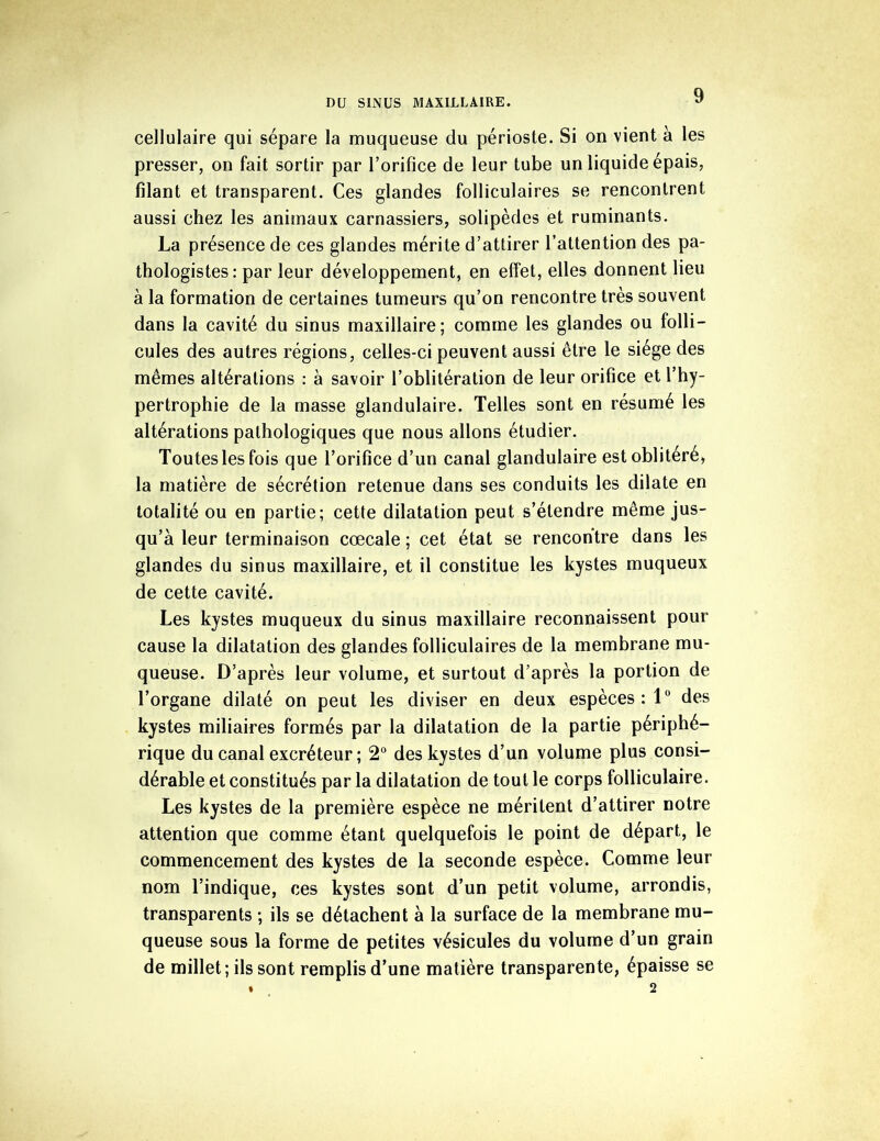 cellulaire qui sépare la muqueuse du périoste. Si on vient à les presser, on fait sortir par l’orifice de leur tube un liquide épais, filant et transparent. Ces glandes folliculaires se rencontrent aussi chez les animaux carnassiers, solipèdes et ruminants. La présence de ces glandes mérite d’attirer l’attention des pa- thologistes: par leur développement, en effet, elles donnent lieu à la formation de certaines tumeurs qu’on rencontre très souvent dans la cavité du sinus maxillaire; comme les glandes ou folli- cules des autres régions, celles-ci peuvent aussi être le siège des mêmes altérations : à savoir l’oblitération de leur orifice et l’hy- pertrophie de la masse glandulaire. Telles sont en résumé les altérations pathologiques que nous allons étudier. Toutes les fois que l’orifice d’un canal glandulaire est oblitéré, la matière de sécrétion retenue dans ses conduits les dilate en totalité ou en partie; cette dilatation peut s’étendre même jus- qu’à leur terminaison cœcale ; cet état se rencontre dans les glandes du sinus maxillaire, et il constitue les kystes muqueux de cette cavité. Les kystes muqueux du sinus maxillaire reconnaissent pour cause la dilatation des glandes folliculaires de la membrane mu- queuse. D’après leur volume, et surtout d’après la portion de l’organe dilaté on peut les diviser en deux espèces : 1° des kystes miliaires formés par la dilatation de la partie périphé- rique du canal excréteur ; 2° des kystes d’un volume plus consi- dérable et constitués par la dilatation de tout le corps folliculaire. Les kystes de la première espèce ne méritent d’attirer notre attention que comme étant quelquefois le point de départ, le commencement des kystes de la seconde espèce. Comme leur nom l’indique, ces kystes sont d’un petit volume, arrondis, transparents ; ils se détachent à la surface de la membrane mu- queuse sous la forme de petites vésicules du volume d’un grain de millet; ils sont remplis d’une matière transparente, épaisse se • 2