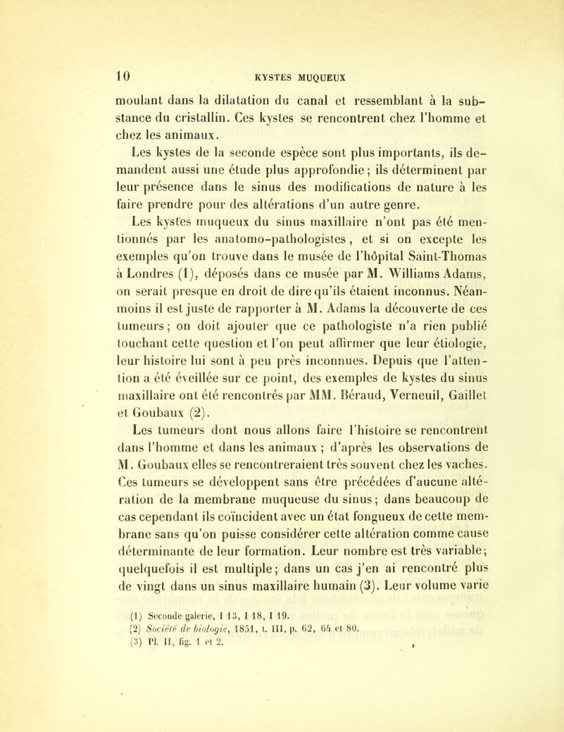 moulant dans la dilatation du canal et ressemblant à la sub~ stance du cristallin. Ces kystes se rencontrent chez l’homme et chez les animaux. Les kystes de la seconde espèce sont plus importants, ils de- mandent aussi une étude plus approfondie; ils déterminent par leur présence dans le sinus des modifications de nature à les faire prendre pour des altérations d’un autre genre. Les kystes muqueux du sinus maxillaire n’ont pas été men- tionnés par les anatomo-pathologistes , et si on excepte les exemples qu’on trouve dans le musée de l’hôpital Saint-Thomas à Londres (1), déposés dans ce musée par M. Williams Adams, on serait presque en droit de dire qu’ils étaient inconnus. Néan- moins il est juste de rapporter à M. Adams la découverte de ces tumeurs; on doit ajouter que ce pathologiste n’a rien publié touchant cette question et l’on peut affirmer que leur étiologie, leur histoire lui sont à peu près inconnues. Depuis que l’atten- tion a été éveillée sur ce point, des exemples de kystes du sinus maxillaire ont été rencontrés par MM. Béraud, Verneuil, Gaillet et Goubaux (2). Les tumeurs dont nous allons faire l’histoire se rencontrent dans l’homme et dans les animaux ; d’après les observations de M. Goubaux elles se rencontreraient très souvent chez les vaches. Ces tumeurs se développent sans être précédées d’aucune alté- ration de la membrane muqueuse du sinus; dans beaucoup de cas cependant ils coïncident avec un état fongueux de cette mem- brane sans qu’on puisse considérer cette altération comme cause déterminante de leur formation. Leur nombre est très variable; quelquefois il est multiple; dans un cas j’en ai rencontré plus de vingt dans un sinus maxillaire humain (3). Leur volume varie (1) Seconde galerie, I 13, I 18, 119. (2) Société de biologie, 1851, t. III, p. 62, 6d et 80. (3) PI. II, fig. 1 et 2. ,