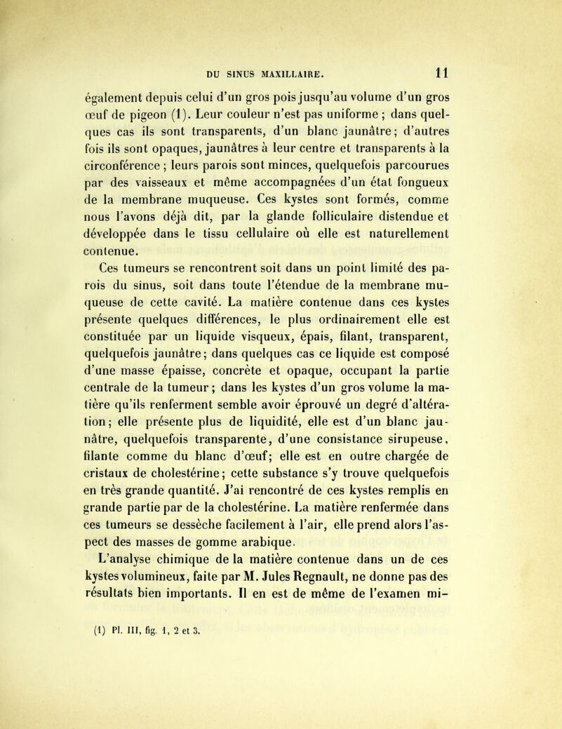 également depuis celui d’un gros pois jusqu’au volume d’un gros œuf de pigeon (1). Leur couleur n’est pas uniforme ; dans quel- ques cas ils sont transparents, d’un blanc jaunâtre; d’autres fois ils sont opaques, jaunâtres à leur centre et transparents à la circonférence ; leurs parois sont minces, quelquefois parcourues par des vaisseaux et même accompagnées d’un état fongueux de la membrane muqueuse. Ces kystes sont formés, comme nous l’avons déjà dit, par la glande folliculaire distendue et développée dans le tissu cellulaire où elle est naturellement contenue. Ces tumeurs se rencontrent soit dans un point limité des pa- rois du sinus, soit dans toute l’étendue de la membrane mu- queuse de cette cavité. La matière contenue dans ces kystes présente quelques différences, le plus ordinairement elle est constituée par un liquide visqueux, épais, filant, transparent, quelquefois jaunâtre; dans quelques cas ce liquide est composé d’une masse épaisse, concrète et opaque, occupant la partie centrale de la tumeur ; dans les kystes d’un gros volume la ma- tière qu’ils renferment semble avoir éprouvé un degré d'altéra- tion; elle présente plus de liquidité, elle est d’un blanc jau- nâtre, quelquefois transparente, d’une consistance sirupeuse, filante comme du blanc d’œuf; elle est en outre chargée de cristaux de cholestérine ; cette substance s’y trouve quelquefois en très grande quantité. J’ai rencontré de ces kystes remplis en grande partie par de la cholestérine. La matière renfermée dans ces tumeurs se dessèche facilement à l’air, elle prend alors l’as- pect des masses de gomme arabique. L’analyse chimique de la matière contenue dans un de ces kystes volumineux, faite par M. Jules Régnault, ne donne pas des résultats bien importants. Il en est de même de l’examen mi-