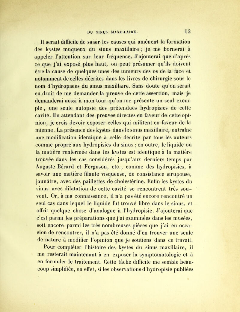 Il serait difficile de saisir les causes qui amènent la formation des kystes muqueux du sinus maxillaire ; je me bornerai à appeler l’attention sur leur fréquence. J’ajouterai que d’après ce que j’ai exposé plus haut, on peut présumer qu’ils doivent être la cause de quelques unes des tumeurs des os de la face et notamment de celles décrites dans les livres de chirurgie sous le nom d’hydropisies du sinus maxillaire. Sans doute qu’on serait en droit de me demander la preuve de cette assertion, mais je demanderai aussi à mon tour qu’on me présente un seul exem- ple , une seule autopsie des prétendues hydropisies de cette cavité. En attendant des preuves directes en faveur de cette opi- nion, je crois devoir exposer celles qui militent en faveur de la mienne. La présence des kystes dans le sinus maxillaire, entraîne une modification identique à celle décrite par tous les auteurs comme propre aux hydropisies du sinus : en outre, le liquide ou la matière renfermée dans les kystes est identique à la matière trouvée dans les cas considérés jusqu’aux derniers temps par Auguste Bérard et Ferguson, etc., comme des hydropisies, à savoir une matière filante visqueuse, de consistance sirupeuse, jaunâtre, avec des paillettes de cholestérine. Enfin les kystes du sinus avec dilatation de cette cavité se rencontrent très sou- vent. Or, à ma connaissance, il n’a pas été encore rencontré un seul cas dans lequel le liquide fut trouvé libre dans le sinus, et offrit quelque chose d’analogue à l’hydropisie. J’ajouterai que c’est parmi les préparations que j’ai examinées dans les musées, soit encore parmi les très nombreuses pièces que j’ai eu occa- sion de rencontrer, il n’a pas été donné d’en trouver une seule de nature a modifier l’opinion que je soutiens dans ce travail. Pour compléter l’histoire des kystes du sinus maxillaire, il me resterait maintenant à en exposer la symptomatologie et à en formuler le traitement. Cette tâche difficile me semble beau- coup simplifiée, en effet, si les observations d’hydropisie publiées