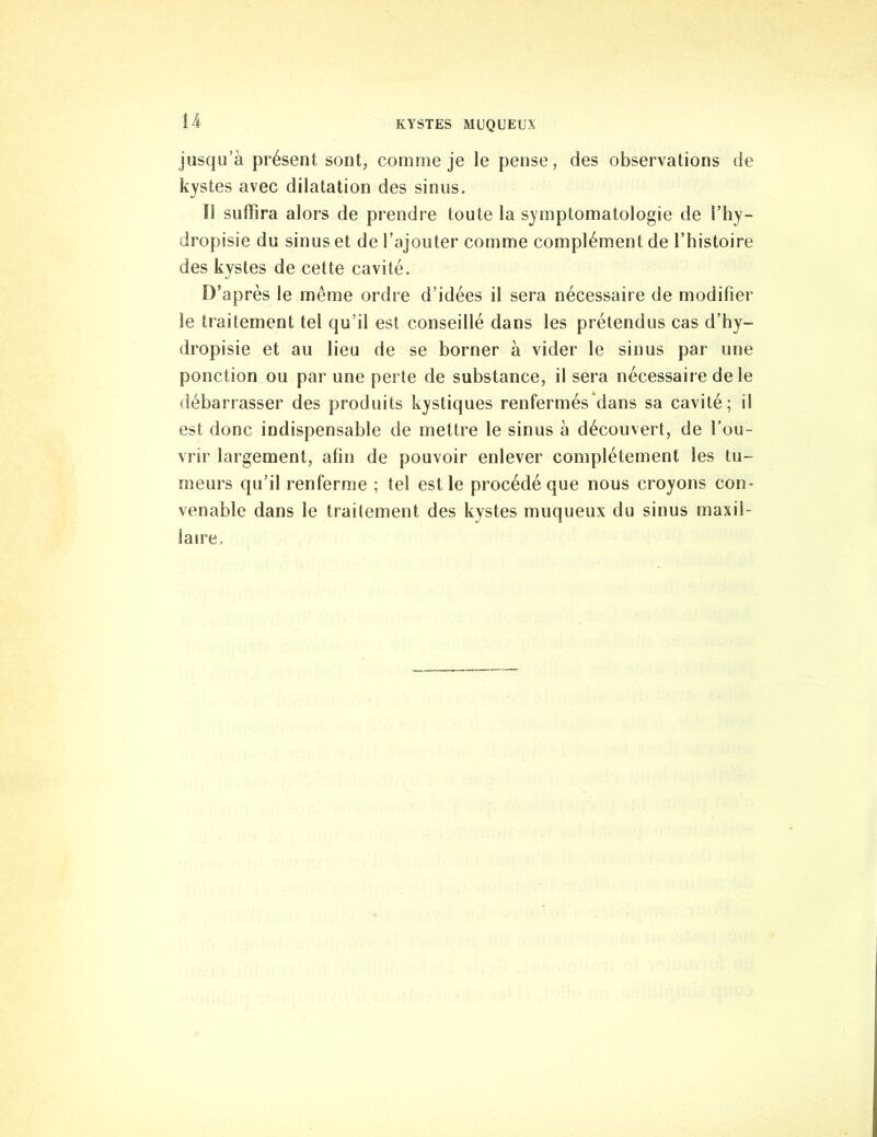 jusqu’à présent sont, comme je le pense, des observations de kystes avec dilatation des sinus. 11 suffira alors de prendre toute la symptomatologie de l’hy- dropisie du sinus et de l’ajouter comme complément de l’histoire des kystes de cette cavité. D’après le même ordre d’idées il sera nécessaire de modifier le traitement tel qu’il est conseillé dans les prétendus cas d’hy- dropisie et au lieu de se borner à vider le sinus par une ponction ou par une perte de substance, il sera nécessaire de le débarrasser des produits kystiques renfermés dans sa cavité; il est donc indispensable de mettre le sinus à découvert, de l’ou- vrir largement, afin de pouvoir enlever complètement les tu- meurs qu’il renferme ; tel est le procédé que nous croyons con- venable dans le traitement des kystes muqueux du sinus maxil- laire.