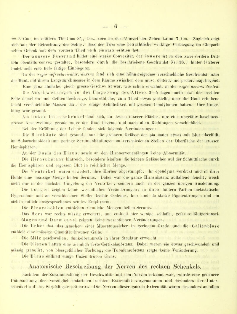 = 5 Cm., im nüttlern Theil = 81/, Cm., vorn an der Wurzel der Zehen kaum 7 Cm. Zugleich zeigt sich aus der Betrachtung der Suhle , dass der Fuss eine beträchtliche winklige Verbiegung im Chopart- sehen Gelenk mit dem vordem Theil na h einwärts erlitten hat. Der äussere Fussrand bildet eine starke Convexität, der innere ist in den zwei vordem Drit- teln ebenfalls convex gestaltet, besonders durch die beschriebene Geschwulst Nr. 18., hinter letzterer findet sich eine tiefe faltige Einbiegung. ln der regio infraclavicular. dextra fand sich eine hühnereigrosse verschiebliche Geschwulst unter der Haut, mit ihrem Längsdurchmesser in dem Raume zwischen dein musc. deltoid. und pector. maj. liegend. Eine ganz ähnliche, gleich grosse Geschwulst war, wie schon erwähnt, in der regio aerom. dextra. Die Anschwellungen in der Umgebung des Afters 3—4 lagen mehr auf der rechten Seite desselben und stellten höckerige, blauröthliehe, zum Theil etwas gestielte, über die Haut erhobene leicht verschiebliche Massen dar, die einige Aehnlichkeit mit grossen Condylomen hatten, ihre Umge- bung war gesund. Am Unken Unterschenkel fand sich, an dessen innerer Fläche, nur eine ungefähr haselnuss- grosse Anschwellung, gerade unter der Haut liegend, und nach allen Richtungen verschieblich. Bei der Eröffnung der Leiche fanden sich folgende Veränderungen: Die Hirnhäute sind gesund, nur die grossem Gelasse der pia mater etwas mit Blut überfüllt, im Subarachnoidealraum geringe Serumanhäufungen an verschiedenen Stellen der Oberfläche der grossen Hemisphären. An der Basis des Hirns, sowie an den Hirnnervenanfängen keine Abnormität. Die Hirnsubstanz blutreich, besonders klafften die feinem Gefässchen auf der Schnittfläche durch die Hemisphären und ergossen Blut in reichlicher Menge. Die Ventrikel waren erweitert, ihre Hörner abgestumpft, ihr ependyma verdickt und in ihrer Höhle eine massige Menge hellen Serums. Dabei war die ganze Hirnsubstanz auffallend feucht, weich nicht nur in der nächsten Umgebung der Ventrikel, sondern auch in der ganzen übrigen Ausdehnung. Die Lungen zeigten keine wesentlichen Veränderungen; in ihren hintern Partien metastatische Hyperaemie und an verschiedenen Stellen leichte Oedeme, hier und da starke Pigmentirungen und ein nicht deutlich ausgesprochenes seniles Emphysem. Die Pleurahöhlen enthielten ziemliche Mengen hellen Serums. Das Herz war rechts mässig erweitert, und enthielt hier wenige schlaffe, gefärbte Blutgerinnsel. Magen und Darmkanal zeigten keine wesentlichen Veränderungen. Die Leber bot das Ansehen einer Muscatnussleber in geringem Grade und die Gallenblase enthielt eine massige Quantität brauner Galle. Die Milz geschwollen, dunkelbraunroth in ihrer Struktur erweicht. Die Nieren hatten eine ziemlich feste Cortikalsubstanz. Dabei waren sie etwas geschwunden und mässig granulirt, von blassgelblicher Färbung; die Tubufarsubstanz zeigte keine Veränderung. Die Blase enthielt einige Unzen trüben Urins. Anatomisclie Beschreibung der Nerven des rechten Schenkels. Nachdem der Zusammenhang der Geschwülste mit den Nerven erkannt war, wurde eine genauere Untersuchung der vorzüglich entarteten rechten Extremität vorgenommen und besonders der Unter- schenkel auf das Sorgfältigste präparirt. Die Nerven dieser ganzen Extremität waren besonders an allen
