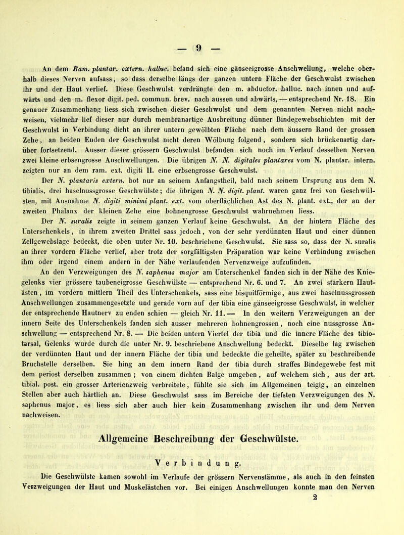 An dem Ram. plantar, extern, halluc. befand sich eine gänseeigrosse Anschwellung, welche ober- halb dieses Nerven aufsass, so dass derselbe längs der ganzen untern Fläche der Geschwulst zwischen ihr und der Haut verlief. Diese Geschwulst verdrängte den m. abductor. halluc. nach innen und auf- wärts und den m. flexor digit. ped. commun. brev. nach aussen und abwärts, — entsprechend Nr. 18. Ein genauer Zusammenhang Hess sich zwischen dieser Geschwulst und dem genannten Nerven nicht nach- weisen, vielmehr lief dieser nur durch membranartige Ausbreitung dünner ßindegewebschichten mit der Geschwulst in Verbindung dicht an ihrer untern gewölbten Fläche nach dem äussern Rand der grossen Zehe, an beiden Enden der Geschwulst nicht deren Wölbung folgend, sondern sich brückenartig dar- über fortsetzend. Ausser dieser grossem Geschwulst befanden sich noch im Verlauf desselben Nerven zwei kleine erbsengrosse Anschwellungen. Die übrigen N. N. digitales plantares vom N. plantar, intern, zeigten nur an dem ram. ext. digiti 11. eine erbsengrosse Geschwulst. Der N. plantaris extern, bot nur an seinem Anfangstheil, bald nach seinem Ursprung aus dem N. tibialis, drei haselnussgrosse Geschwülste; die übrigen N. N. digit. plant, waren ganz frei von Geschwül- sten, mit Ausnahme N. digiti minimi plant, ext. vom oberflächlichen Ast des N. plant, ext., der an der zweiten Phalanx der kleinen Zehe eine bohnengrosse Geschwulst wahrnehmen liess. Der N. suralis zeigte in seinem ganzen Verlauf keine Geschwulst. An der hintern Fläche des Unterschenkels, in ihrem zweiten Drittel sass jedoch, von der sehr verdünnten Haut und einer dünnen Zellgewebslage bedeckt, die oben unter Nr. 10. beschriebene Geschwulst. Sie sass so, dass der N. suralis an ihrer vordem Fläche verlief, aber trotz der sorgfältigsten Präparation war keine Verbindung zwischen ihm oder irgend einem andern in der Nähe verlaufenden Nervenzweige aufzufinden. An den Verzweigungen des N. saphenus major am Unterschenkel fanden sich in der Nähe des Knie- gelenks vier grössere taubeneigrosse Geschwülste — entsprechend Nr. 6. und 7. An zwei stärkern Haut- ästen , im vordem mittlern Theil des Unterschenkels, sass eine bisquitförmige, aus zwei haselnussgrossen Anschwellungen zusammengesetzte und gerade vorn auf der tibia eine gänseeigrosse Geschwulst, in welcher der entsprechende Hautnerv zu enden schien — gleichNr.il.— ln den weitern Verzweigungen an der innern Seite des Unterschenkels fanden sich ausser mehreren bohnengrossen, noch eine nussgrosse An- schwellung — entsprechend Nr. 8. — Die beiden untern Viertel der tibia und die innere Fläche des tibio- tarsal, Gelenks wurde durch die unter Nr. 9. beschriebene Anschwellung bedeckt. Dieselbe lag zwischen der verdünnten Haut und der innern Fläche der tibia und bedeckte die geheilte, später zu beschreibende Bruchstelle derselben. Sie hing an dem innern Rand der tibia durch straffes Bindegewebe fest mit dem periost derselben zusammen ; von einem dichten Balge umgeben , auf welchem sich , aus der art. tibial. post, ein grosser Arterienzweig verbreitete, fühlte sie sich im Allgemeinen teigig, an einzelnen Stellen aber auch härtlich an. Diese Geschwulst sass im Bereiche der tiefsten Verzweigungen des N. saphenus major, es liess sich aber auch hier kein Zusammenhang zwischen ihr und dem Nerven nachweisen. Allgemeine Beschreibung der Geschwülste. Verbindung. Die Geschwülste kamen sowohl im Verlaufe der grossem Nervenstämme, als auch in den feinsten Verzweigungen der Haut und Muskelästchen vor. Bei einigen Anschwellungen konnte man den Nerven 2