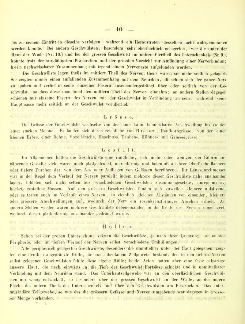bis zu seinem Eintritt in dieselbe verfolgen , während ein Heraustreten desselben nicht wahrgenommen werden konnte. Bei andern Geschwülsten , besonders sehr oberflächlich gelagerten , wie die unter der Haut der Wade (Nr. 10.) und bei der grossen Geschwulst im untern Viertheil des'Unterschenkels (Nr 9.), konnte trotz der sorgfältigsten Präparation und der grössten Vorsicht zur Auffindung einer Nerverbindung kein nachweissbarer Zusammenhang mit irgend einem Nervenaste aufgefunden werden. Die Geschwülste lagen theils im mittlern Theil des Nerven, theils waren sie mehr seitlich gelagert. Sie zeigten immer einen aulTallenden Zusammenhang mit dem Neurilem , oft schien sich der ganze Nerv zu spalten und verlief in seine einzelnen Fasern auseinandergedrängt über oder seitlich von der Ge- schwulst, so dass diese manchmal den mittlern Theil des Nerven einnahm; an andern Stellen dagegen schienen nur einzelne Fasern des Nerven mit der Geschwulst in Verbindung zu sein , während seine Hauptmasse mehr seitlich an der Geschwulst vorüberlief. Grösse. Die Grösse der Geschwülste wechselte von der einer kaum bemerkbaren Anschwellung bis zu der einer starken Melone. Es fanden sich deren reichliche von Hirsekorn , Ilanfkorngrösse . von der einer kleinen Erbse, einer Bohne, Vogelkirsche, Haselnuss, Tauben-, Hühner- und Gänseeigrösse. Gestalt. Im Allgemeinen hatten die Geschwülste eine rundliche, sich mehr oder weniger der Eiform an- nähernde Gestalt; viele waren auch plattgedrückt, nierenförmig und boten oft an ihrer Oberfläche flachere oder tiefere Furchen dar, von dem An- oder Aufiiegen von Gefässen herrührend. Ihr Längsdurchmesser war in der Regel dem Verlauf der Nerven paralell; indem mehrere dieser Geschwülste nahe aneinander lagen, bildeten sich nicht selten aus verschiedenen Geschwülsten zusammengesetzte, unregelmässig, höckrig gestaltete Massen. Auf den grossem Geschwülsten fanden sich zuweilen kleinere aufsitzend, oder es traten auch im Verlaufe eines Nerven, in ziemlich gleichen Abständen von einander, kleinere V oder grössere Anschwellungen auf, wodurch der Nerv ein rosenkranzförmiges Ansehen erhielt. An andern Stellen wieder waren mehrere Geschwülste nebeneinander in die Breite des Nerven eingelagerl wodurch dieser plattenförmig auseinander gedrängt wurde. Hülle n. Schon bei der groben Untersuchung zeigten die Geschwülste, je nach ihrer Lagerung, ob an dei Peripherie, oder im tiefem Verlauf der Nerven selbst, verschiedene Umhüllungen. Alle peripherisch gelagerten Geschwülste, besonders die unmittelbar unter der Haut gelegenen, zeig- ten eine deutlich abgegränzte Hülle, die aus subcutanem Zellgewebe bestand, den in den tiefem Nerven selbst gelegenen Geschwülsten fehlte diese eigene Hülle; beide Arten hatten aber eine feste balgartige äussere Haut, die nach einwärts in die Tiefe der Geschwulst Fortsätze schickte und in unmittelbarer Verbindung mit dem Neurilem stand. Das Unterhautzellgewebe war an den oberflächlichen Geschwül- sten nur wenig entwickelt, so besonders über der grqssen Geschwulst an der Wade, an der innern Fläche des untern Theils des Unterschenkels und über den Geschwülsten am Ftissrücken. Das inter- muskuläre Zellgewebe, so wie das die grossem Gefässe und Nerven umgebende war dagegen in grösse- rer Menge vorhanden.