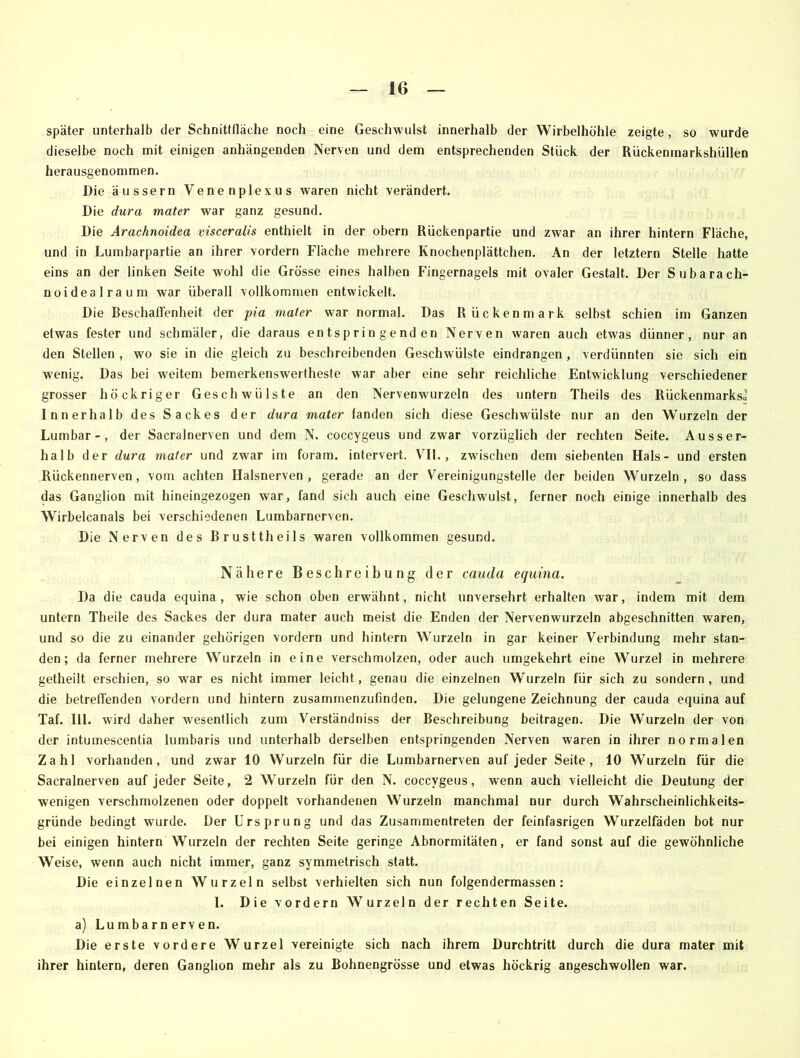 später unterhalb der Schnittfläche noch eine Geschwulst innerhalb der Wirbelhöhle zeigte, so wurde dieselbe noch mit einigen anhängenden Nerven und dem entsprechenden Stück der Rückenmarkshüllen herausgenommen. Die äussern Vene nplexus waren nicht verändert. Die dura mater war ganz gesund. Die Arachnoidea visceralis enthielt in der obern Rückenpartie und zwar an ihrer hintern Fläche, und in Lumbarpartie an ihrer vordem Fläche mehrere Knochenplättchen. An der letztem Stelle hatte eins an der linken Seite wohl die Grösse eines halben Fingernagels mit ovaler Gestalt. Der Subara ch- noidealraum war überall vollkommen entwickelt. Die Beschaffenheit der pia mater war normal. Das Rückenmark selbst schien im Ganzen etwas fester und schmäler, die daraus entspringenden Nerven waren auch etwas dünner, nur an den Stellen , wo sie in die gleich zu beschreibenden Geschwülste eindrangen , verdünnten sie sich ein wenig. Das bei weitem bemerkenswertheste war aber eine sehr reichliche Entwicklung verschiedener grosser höckriger Geschwülste an den Nervenwurzeln des untern Theils des Rückenmarks» Innerhalb des Sackes der dura mater landen sich diese Geschwülste nur an den Wurzeln der Lumbar -, der Sacralnerven und dem N. coccygeus und zwar vorzüglich der rechten Seite. Ausser- halb der dura mater und zwar im foram. intervert. VII., zwischen dem siebenten Hals- und ersten Rückennerven, vom achten Halsnerven, gerade an der Vereinigungstelle der beiden Wurzeln, so dass das Ganglion mit hineingezogen war, fand sich auch eine Geschwulst, ferner noch einige innerhalb des Wirbelcanals bei verschiedenen Lumbarnerven. Die Nerven des Brusttheils waren vollkommen gesund. Nähere Beschreibung der cauda equina. Da die cauda equina, wie schon oben erwähnt, nicht unversehrt erhalten war, indem mit dem untern Theile des Sackes der dura mater auch meist die Enden der Nervenwurzeln abgeschnitten waren, und so die zu einander gehörigen vordem und hintern Wurzeln in gar keiner Verbindung mehr stan- den; da ferner mehrere Wurzeln in eine verschmolzen, oder auch umgekehrt eine Wurzel in mehrere getheilt erschien, so -war es nicht immer leicht, genau die einzelnen Wurzeln für sich zu sondern, und die betreffenden vordem und hintern zusammenzufinden. Die gelungene Zeichnung der cauda equina auf Taf. 111. wird daher wesentlich zum Verständniss der Beschreibung beitragen. Die Wurzeln der von der intumescentia lumbaris und unterhalb derselben entspringenden Nerven waren in ihrer normalen Zahl vorhanden, und zwar 10 Wurzeln für die Lumbarnerven auf jeder Seite, 10 Wurzeln für die Sacralnerven auf jeder Seite, 2 Wurzeln für den N. coccygeus, wenn auch vielleicht die Deutung der wenigen verschmolzenen oder doppelt vorhandenen Wurzeln manchmal nur durch Wahrscheinlichkeits- gründe bedingt wurde. Der Ursprung und das Zusammentreten der feinfasrigen Wurzelfäden bot nur hei einigen hintern Wurzeln der rechten Seite geringe Abnormitäten, er fand sonst auf die gewöhnliche Weise, wenn auch nicht immer, ganz symmetrisch statt. Die einzelnen Wurzeln selbst verhielten sich nun folgendermassen : I. Die vordem Wurzeln der rechten Seite. a) Lumbarnerven. Die erste vordere Wurzel vereinigte sich nach ihrem Durchtritt durch die dura mater mit ihrer hintern, deren Ganglion mehr als zu Bohnengrösse und etwas höckrig angeschwollen war.