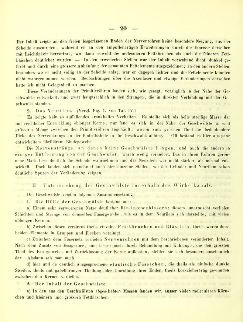 Der Inhalt zeigte an den freien losgerissenen Enden der Nervenröhren keine besondere Neigung, aus der Scheide auszutreten, während er an den ampullenartigen Erweiterungen durch die Einrisse derselben mit Leichtigkeit heryortrat, wo dann sowohl die molecularen Fettkörnchen als auch die feineren Fett- bläschen deutlicher wurden. — In den erweiterten Stellen war der Inhalt vorweitend dicht, dunkel ge- färbt und durch eine grössere Anhäufung der genannten Fettelemente ausgezeichnet; an den andern Stellen, besonders wo er nicht völlig an der Scheide anlag, w ar er dagegen lichter und die Fettelemente konnten nicht wahrgenommen werden. Beobachtungen über die Axenfaser und etwaige Veränderungen derselben hatte ich nicht Gelegenheit zu machen. Diese Veränderungen der Primitivröhren fanden sich, wie gesagt, vorzüglich in der Nähe der Ge- schwülste entwickelt, und zwar hauptsächlich in den Strängen, die in direkter Verbindung mit der Ge- schwulst standen. 2. Das Neurilem. (Vergl. Fig. 1. von Taf. lYr.) Es zeigte kein so anfallendes krankhaftes Verhalten. Es stellte sich als helle streifige Masse dar mit reichlicher Entwicklung oblonger Kerne; nur fand es sich in der Nähe der Geschwülste in weit grösserer Menge zwischen den Primitivröhren angehäuft, w ovon zum grössten Theil die bedeutendere Dicke des Nervenstrangs an der Eintrittsstelle in die Geschw'ulst abhing. — Oft bestand es hier aus ganz entwickeltem fibrillärem Bindegewebe. Die Nervenstränge, an denen keine Geschwülste hingen, und auch die andern in einiger Entfernung von der Geschwulst, waren wenig verändert. Das in ihren Röhren geron- nene Mark liess deutlich die Scheide wrahrnehmen und das Neurilem war nicht stärker als normal ent- wickelt. Doch fanden sich manchmal auch hier einzelne Stellen, wo der Cylinder und Neurilem schon deutliche Spuren der Veränderung zeigten. II Untersuchung der Ge'sch w'ülste innerhalb des Wirbelka nals. Die Geschwülste zeigten folgende Zusammensetzung: 1. Die Hülle der Geschwülste bestand aus: a) Einem sehr verworrenen Netze deutlicher B in d ege w ebfasern ; diesem untermischt verliefen Schichten und Stränge von demselben Fasergewebe , wie es in dem Neurilem sich darstellte, mit vielen oblongen Kernen. b) Zwischen diesen zerstreut theils einzelne Fettkörnchen und Bläschen, tlieils waren diese beiden Elemente in Gruppen und Flecken vereinigt. c) Zwischen dem Fasernetz verliefen Nervenröhren mit dem beschriebenen veränderten Inhalt. Nach dem Zusatz von Essigsäure, und besser noch durch Behandlung mit Kalilauge, die den grössten Theil des Fasergewebes mit Zurücklassung der Kerne auflössten, stellten sie sich besonders anschaulich dar. Alsdann sah man auch d) hier und da deutlich ausgesprochene elastische Fäserchen, die theils als einfarhe dunkle Streifen, theils mit gabelförmiger Theilung oder Umrollung ihrer Enden, theils korkzieherartig gewunden zw'ischen den Kernen verliefen. 2. Der Inhalt der Geschwülste. a) In den aus den Geschwülsten abgeschabten Massen fanden wir, ausser vielen molecularen Körn- chen und kleinern und grossem Fettbläschen: