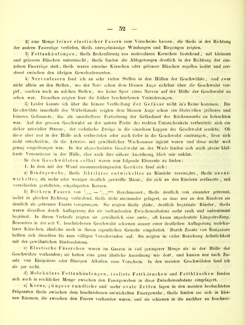 der andern Faserzüge 'verliefen, theils unregelmässige Windungen und Biegungen zeigten. 3) Fettanhäufungen, theils fleckenförmig aus molecularen Kernchen bestehend, mit kleinern und grossem Bläschen untermischt, theils fanden die Ablagerungen deutlich in der Richtung der ein- zelnen Faserzüge statt, theils waren einzelne Körnchen oder grössere Bläschen regellos isolirt und zer- streut zwischen den übrigen Gewebselementen. 4) Nervenfasern fand ich an sehr vielen Stellen in den Hüllen der Geschwülste, und zwar nicht allein an den Stellen , wo der Nerv schon dem blossen Auge sichtbar über die Geschwulst ver- ]ief, sondern auch an solchen Stellen, wo keine Spur eines Nerven auf der Hülle der Geschwulst zu sehen war. Dieselben zeigten hier die früher beschriebenen Veränderungen. 5) Leider konnte ich über die feinere Vertheilung der Gefässe nicht in’s Reine kommen. Die Geschwülste innerhalb des Wirbelkanals zeigten dem blossen Auge schon ein blutreiches gröberes und feineres Gefässnetz, das als unmittelbare Fortsetzung der Gefässhaut des Rückenmarks zu betrachten war. Auf der grossen Geschwulst an der untern Partie des rechten Unterschenkels verbreitete sich ein dicker arterieller Stamm , der mehrfache Zweige in die einzelnen Lappen der Geschwulst sendete. Ob diese aber nur in der Hülle sich verbreiteten oder auch tiefer in die Geschwulst eindrangen , liess sich nicht entscheiden, da die Arterien mit gewöhnlicher Wachsmasse injicirt waren und diese nicht weit genug eingedrungen war. In der abgeschnürten Geschwulst an der Wade fanden sich auch grosse klaf- fende Venenräume in der Hülle, aber auch ihre nähere Anordnung blieb mir unklar. In den Geschwülsten selbst waren nun folgende Elemente zu finden: 1. In dem mit der Wand zusammenhängenden Gerüste fand sich: a) Bindegewebe, theils fibriläres entwickeltes zu Bündeln vereinigtes, theils unent- wickeltes, als mehr oder weniger deutlich gestreifte Masse, die sich an den Rändern zerfaserte, mit verschieden gestalteten, eingelagerten Kernen. b) Dickem Fasern von ’/240 — ’/1!0mm- Durchmesser, theils deutlich von einander getrennt, isolirt in gleicher Richtung verlaufend, theils dicht aneinander gelagert, so dass nur an den Rändern sie deutlich als getrennte Fasern vorsprangen. Sie zeigten theils glatte, deutlich begränzte Ränder, theils waren dieselben durch Auflagerung der sie verbindenden Zwischensubstanz mehr rauh und unbestimmt begränzt. ln ihrem Verlaufe zeigten sie gewöhnlich eine zarte, oft kaum angedeutete Längsstreifung. Besonders in der sub V. beschriebenen Geschwulst schienen ausser einer deutlichen Auflagerung moleku- larer Körnchen, ähnliche auch in ihrem eigentlichen Gewebe eingebettet. Durch Zusatz von Essigsäure hellten sich dieselben bis zum völligen Verschwinden auf. Sie zeigten in vieler Beziehung Aehnlichkeit mit der gewöhnlichen Bindesubstanz. c) Elastische Fäserchen waren im Ganzen in viel geringerer Menge als in der Hülle der Geschwülste vorhanden; sie hatten eine ganz ähnliche Anordnung wie dort, und kamen nur nach Zu- satz von Essigsäure oder flüssigen Alkalien zum Vorschein. In den meisten Geschwülsten fand ich sie gar nicht. d) Molekulare Fettanhäufungen, isolirte Fettkörnchen und Fettbläschen fanden sich auch in reichlicher Menge zwischen den Fasergeweben in diese Zwischensubstanz eingelagert. e) Kerne, jüngere rundliche und mehr ovale Zellen lagen in den meisten beobachteten Präparaten theils zwischen dem beschriebenen entwickelten Fasergewebe , theils fanden sie sich in klei- nen Räumen, die zwischen den Fasern vorhanden waren, und sie schienen in die nachher zu beschrei-