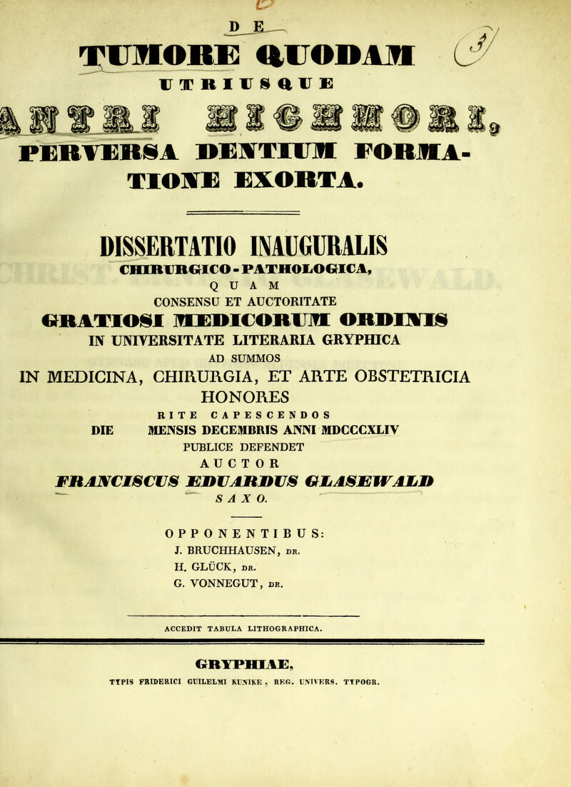 .»ja— TUMORE RUODAM UTRIUSaUE PEBTEB8A DKJfTIOI FORMA TIOIE EXORTA. DISSERTATIO INAUGURALIS CHIRURCIICO - PATHOIiOOICA, QUAM CONSENSU ET AUCTORITATE «RATIOil MEDICOR1JM ORDIAI8 IN UNIYERSITATE LITERARIA GRYPHICA AD SUMMOS IN MEDIGINA, CHIRURGIA, ET ARTE OBSTETRICIA HONORES RITE CAPESCENDOS DIE MENSIS DECEMBRIS ANNI MDCCCXLIV PUBLICE DEFENDET A U C T 0 R ritANCiscus MJin aiun s glasajm mlj* S A X O. OPPONENTIBUS: J. BRUCHHAUSEN, dr. H. GLÜCK, dr. G. VONNEGUT, dr. ACCEDIT TABULA LITHOGRAPHICA. GR1THIAE. TTPIS FRIDERICI GUILELMI KUMKE , REG. UM VERS. TTPOGR.