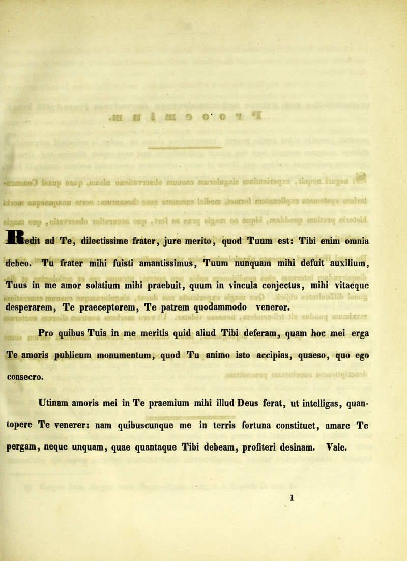 JLCcdit ad Te, dilectissime frater, jure merito, quod Tuum est: Tibi enim omnia debeo. Tu frater mihi fuisti amantissimus, Tuum nunquam mihi defuit auxilium, Tuus in me amor solatium mihi praebuit, quum in vincula conjectus, mihi vitaeque desperarem, Te praeceptorem, Te patrem quodammodo veneror. Pro quibus Tuis in me meritis quid aliud Tibi deferam, quam hoc mei erga Te amoris publicum monumentum, quod Tu animo isto accipias, quaeso, quo ego consecro. Utinam amoris mei in Te praemium mihi illud Deus ferat, ut intelligas, quan- topere Te venerer : nam quibuscunque me in terris fortuna constituet, amare Te pergam, neque unquam, quae quantaque Tibi debeam, profiteri desinam. Vale.