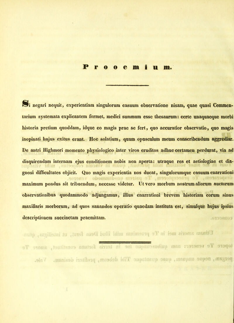 Prooemium negari nequit, experientiam singulorum casuum observatione nisam, quae quasi Commen- tarium systemata explicantem formet, medici summum esse thesaurum: certe unaquaeque morbi historia pretium quoddam, idque eo magis prae se fert, quo accuratior observatio, quo magis inopinati Ixujus exitus erant. Hoc solatium, quum opusculum meum conscribendum aggrediar. De antri Highmori momento physiologico inter viros eruditos adhuc certamen perdurat, via ad disquirendam internam ejus conditionem nobis non aperta: utraque res et aetiologiae et dia- gnosi difficultates objicit. Quo magis experientia nos ducat, singulorumque casuum enarrationi maximum pondus sit tribuendum, necesse videtur. Utvero morbum nostrum aliorum auctorum observationibus quodammodo adjungamus, illius enarrationi brevem historiam eorum sinus maxiliaris morborum, ad quos sanandos operatio quaedam instituta est, simulque hujus ipsius descriptionem succinctam praemittam.