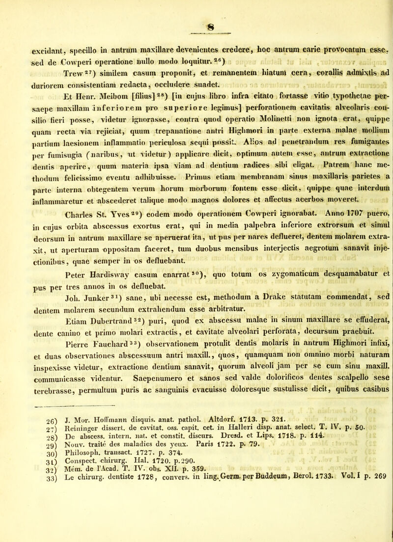 excidant, specillo in antrum maxillare devenientes credere, hoc antrum carie provocatuin esse, sed de Covvperi operatione nullo modo loquitur.26) Trew2r) similem casuin proponit, et remanentem hiatum cera, corallis admixtis ad duriorem consistentiam redacta, occludere suadet. Et Henr. Meibom [filins]28) [in cujus libro infra citato fortasse vitio typothetae per- saepe maxillam inferiorem pro superiore legimus] perforationem cavitatis alveolaris con- silio fieri posse, videtur ignorasse, contra quod operatio Molinetti non ignota erat, quippe quam recta via rejiciat, quum trepanatione antri Highmori in parte externa malae moUium partium laesionein inflammatio periculosa sequi pnssit. Alios ad penetrandum res fumigantes per fumisugia (naribus, nt videtur) applicare dicit, Optimum autem esse, antrum extractione dentis aperire, quum materia ipsa viam ad dentium radices sibi eligat. Patrein hanc me- tliodum felicissimo eventu adhibuisse. Primus etiam membranam sinus maxillaris parietes a parte interna obtegentem verum horum morborum fontem esse dicit, quippe quae interdum inflammaretur et abscederet talique modo magnos dolores et affectus acerbos moveret. Charles St. Yves29) eodem modo operationem Cowperi ignorabat. Anno 1707 puero, in cujus orbita abscessus exortus erat, qui in media palpebra inferiore extrorsum et simul deorsum in antrum maxillare se aperuerat ita, ut pus per nares deflueret, dentem molarem extra- xit, ut aperturam oppositam faceret, tum duobus mensibus interjectis aegrotum sanavit inje- ctionibus, quae semper in os defluebant. Peter Hardisway casuin enarrat30), quo totum os zygomaticum desquamabatur et pus per tres annos in os defluebat. Job. Junker31) sane, ubi necesse est, metbodum a Drake statutam commendat, sed dentem molarem secundum extrabendum esse arbitratur. Etiam Dubertrand32) puri, quod ex abscessu malae in sinum maxillare se effuderat, deute canino et primo molari extractis, et cavitate alveolari perforata, decursum praebuit. Pierre Fauebard33) observationem protulit dentis molaris in antrum Highmori infixi, et duas observationes abscessuum antri maxill., quos, quamquam non omnino morbi naturam inspexisse videtur, extractione dentium sanavit, quorum alveoli jam per se cum sinu maxill. communicasse videntur. Saepenumero et sanos sed valde dolorificos dentes scalpello sese terebrasse, permultuin puris ac sanguinis evacuisse doloresque sustulisse dicit, quibus casibus 26) J. Mot. Hoffmann disquis. anat. pathol. Altdorf. 1713. p. 321. 27) Reininger dissert. de cavitat. oss. capit. cet. in Halleri disp. anat. select. T. IV. p. SO. 28) De abscess. intern, nat. et constit. discurs. Dresd. et Lips. 1718. p. Il4. 29) Nouv. traite des maladies des yeux. Paris 1722. p- 79. 30) Philosoph, transact. 1727. p. 374. 3t) Conspeet. cliirurg. Hai. 1720. p.290. 39) Mem. de l’Acad. T. IV. obs. XII. p. 359. 33) Le chirurg. dentiste 1728, convers. in ling. Germ. per Buddeum, Berol. 1733. Vol. I p. 269
