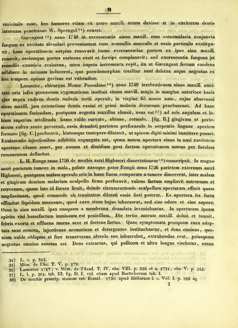 verisimile esse, Los liumores etiam ex antro maxill. örtum duxisse et in cavitatem dentis internam penetrasse W. Sprengel34.) censet. Garengeot35) anno 1740 in excrescentia sinus maxill. cum osteomalacia conjuncta fungum ex cavitate alveolari provenientem cum nonnullis musculis et ossis particulis exstirpa- vit, Lanc öperationem saepius renovavit immo excrescentiae partem ex ipso sinu maxill. removit, ossiumque partes cariosas vecti et forcipe coroplanavit; sed excrescentia fungosa [et remediis causticis resistens, novo impetu incrementa cepit, ita ut Garengeot ferrum candens adhibere in animum induceret, quo pseudomorphae totaliter sunt deletae atque aegrotus ex hoc tempore optima gavisus est valetudine. Lamorier, chirurgus Monte Pessulano36) anno 1740 terebrationem sinus maxill. cavi- tate oris infra processum zygomaticum instituit sinum maxill. magis in margine anteriore basis ejus supra radices dentis molaris tertii aperuit, in virgine 65 annos natu, cujus abscessui sinus maxill. jam extractione dentis canini et primi molaris decursum praebuerant. Ad Lanc operationem faciendam, postquam aegrota maxillas clausit, usus est37) ad oris angulum et la- bium superius attollenda hamo valde curvato, obtuso, rotundo. [fig. B.] gingivam et perio- steum cultro recto persecuit, ossis denudati parietem perforaculo in serpentis linguae speciem formato [fig. C.] perforavit, hiatumque tantopere dilatavit, ut apicem digiti minimi immittere posset. Exulceratio injectionibus adhibitis expurgata est, quuin autem apertura sinus in nasi cavitatem spectans clausa esset, per annum et dimidium post factam operationem mucus per fistulam remanentem defluebat. L. H. Runge anno 1750 de morbis antri Highmori dissertationem38) conscripsit. In magno antri parietum tumore in mala, palato nasoque pater Rungii anno 1726 parietem externum antri Highmori, postquam malam speculo oris'in hunc fiuem comparato a tumore dimoverat, inter malam et gingivam dentium molarium scalpello firmo perforavit, vulnus factum ampliavit antrorsum et retrorsum, quam late id facere licuit, deinde circumvertendo scalpellum aperturam effecit quam amplissimam, quod commode ob tenuitatem dilatati ossis fieri poterat. Ex apertura ita facta efiluebat liquidum mucosum, quod cavo sinus hujus inhaeserat, sed sine odore et sine sapore. Ossa in sinu maxill. ipsa nusquam a membrana denudata inveniebantur. In aperturam ipsam spiritu vini humefactum immissum est penicillum. Die tertio antrnm maxill. doluit et tumuit, febris exorta et effluens mucus acer et foetens factus. Quae symptomata postquam cura adap- tata sunt remota, injectiones aromaticae et detergentes instituebantnr, et dens caninus, quo- niam valde obliquus et fere transversus alveolo suo inhaerebat, extrahendus erat, priusquam aegrotus omnino sanatus est. Dens extractus, qui pollicem et ultra longus visebatur, sanus 34) L. c. p. 315. 35) Mem. de l’Ac. T. V. p. 178. 36) Lamorier 1717; v. Mem. de l’Acad. T. IV. obs. VIII. p. 356 et a. 1731, obs. V. p. 353. 37) L. 1. p. 361. tab. III. fig. D. E. vid. etiam apud Boettclierum tab. I. 38) De morbis praecip. sinuum cet. Rintel. 1750. apud Hallerum 1. c. Vol. I. p. 205 sq.