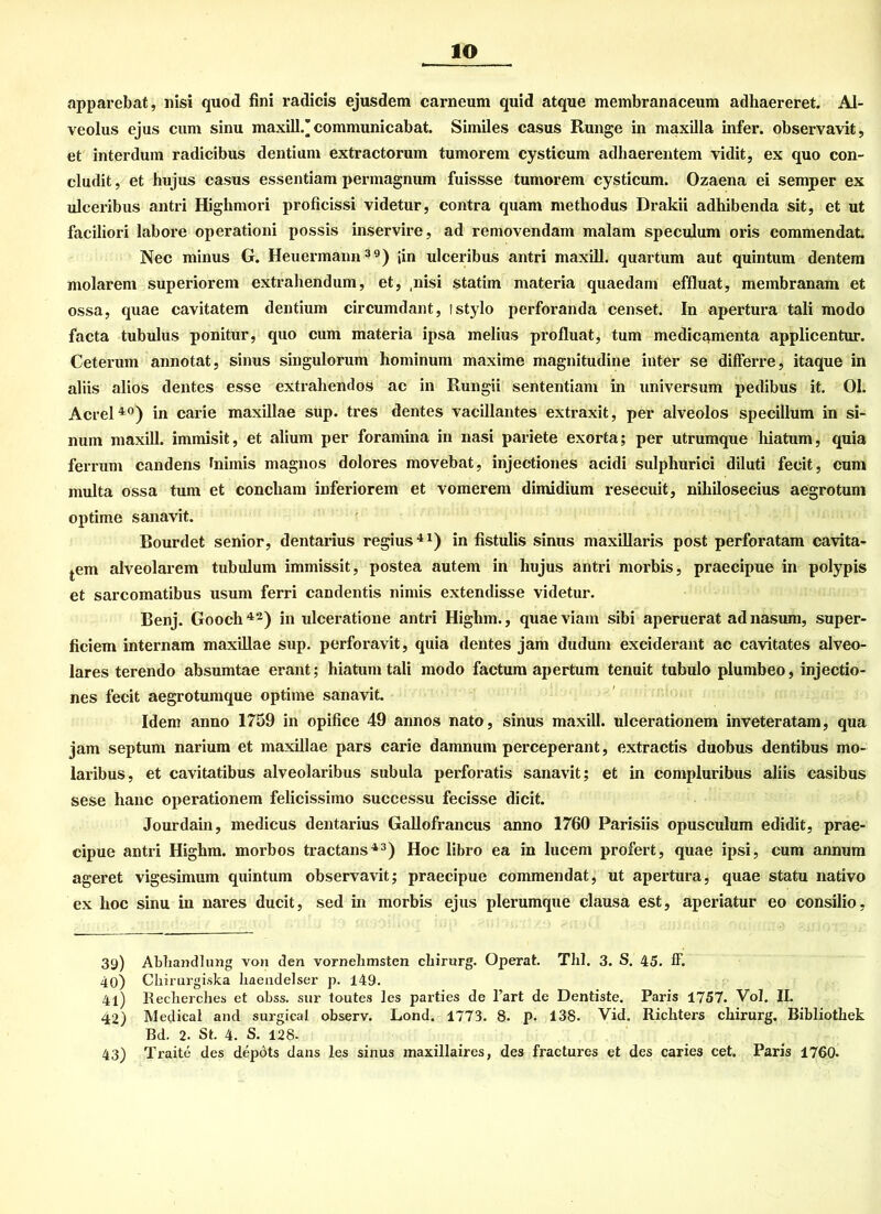 IO apparebat, nisi quod fini radicis ejusdem carneum quid atque membranaceum adhaereret. Al- veolus ejus cum sinu maxill.’communicabat. Similes Casus Runge in maxilla infer. observavit, et interdum radicibus dentium extractorum tumorem cysticum adhaerentem vidit, ex quo con- cludit, et hujus casus essentiam permagnum fuissse tumorem cysticum. Ozaena ei semper ex ulceribus antri Highmori proficissi videtur, contra quam metliodus Drakii adhibenda sit, et ut faciliori labore operationi possis inservire, ad removendam malam speculum oris commendat. Nec minus G. Heuermann39) [in ulceribus antri maxill. quartum aut quintum dentem molarem superiorem extrahendum, et, ,nisi statim materia quaedam effluat, membranam et ossa, quae cavitatem dentium circumdant, ! stylo perforanda censet. In apertura tali modo facta tubulus ponitur, quo cum materia ipsa melius profluat, tum medicamenta applicentur. Ceterum annotat, sinus singulorum hominum maxime magnitudine inter se differre, itaque in aliis alios dentes esse extrahentlos ac in Rungii sententiam in Universum pedibus it. Ol. Acrel40) in carie maxillae sup. tres dentes vacillantes extraxit, per alveolos specillum in si- num maxill. immisit, et alium per foramina in nasi pariete exorta; per utrumque liiatum, quia ferrum candens hiimis magnos dolores movebat, injectiones acidi sulphurici diluti fecit, cum multa ossa tum et concliam inferiorem et vomerem dimidium resecuit, nihilosecius aegrotum optime sanavit. Bourdet senior, dentarius regius41) in fistulis sinus maxillaris post perforatam cavita- tem alveolarem tubulum immissit, postea autem in hujus antri morbis, praecipue in polypis et sarcomatibus usum ferri candentis nimis extendisse videtur. Benj. Gooch42) in ulceratione antri Higlim., quaeviam sibi aperuerat adnasum, super- ficiem internam maxillae sup. perforavit, quia dentes jam dudum exciderant ac cavitates alveo- lares terendo absumtae erant; hiatum tali modo factum apertum tenuit tubulo plumbeo, injectio- nes fecit aegrotumque optime sanavit. Idem anno 1759 in opifice 49 annos nato, sinus maxill. ulcerationem inveteratam, qua jam septum narium et maxillae pars carie damnum perceperant, extractis duobus dentibus mo- laribus, et cavitatibus alveolaribus subula perforatis sanavit; et in compluribus aliis casibus sese hanc operationem felicissimo successu fecisse dicit. Jourdain, medicus dentarius Gallofrancus anno 1760 Parisiis opusculum edidit, prae- cipue antri Highm. morbos tractans43) Hoc libro ea in lueem profert, quae ipsi, cum annum ageret vigesimum quintum observavit; praecipue commendat, ut apertura, quae statu nativo ex hoc sinu in nares ducit, sed in morbis ejus plerumque clausa est, aperiatur eo consilio. 39) Abhandlung von den vornehmsten chirurg. Operat. ThI. 3. S. 45. ff. 40) Chirurgiska haendelser p. 149. 41) Recherches et obss. sur toutes les parties de l’art de Dentiste. Paris 1757. Vol. II. 42) Medical and surgical observ. Lond. 1773. 8. p. 138. Vid. Richters chirurg. Bibliothek Bd. 2. St. 4. S. 128. 43) Traite des depöts dans les sinus maxillaires, des fractures et des caries cet. Paris 1760.
