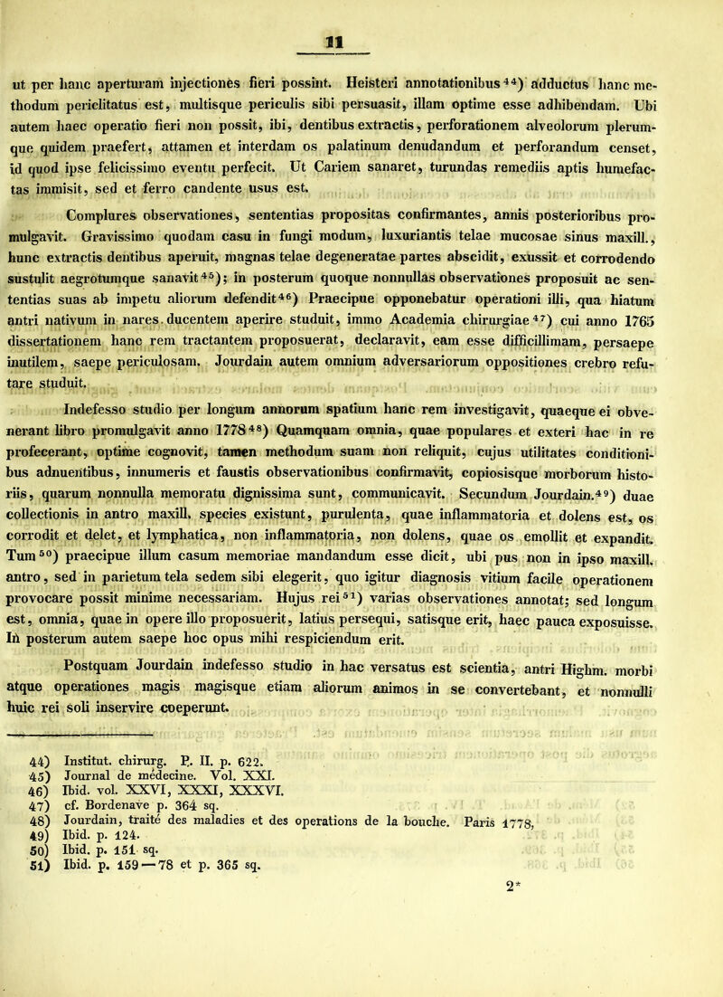 ut per haue aperturam injectiones fieri possint. Heisteri annotationibus 44) adductus hanc rne- thodum periclitatus est, multisque periculis sibi persuasit, illam optime esse adhibendam. Ubi autem haec operatio fieri non possit, ibi, dentibus extractis, perforationem alveolorum plerum- que quidem praefert, attamen et interdam os palatinum denudandum et perforandum eens et, id quod ipse felicissiino eventu perfecit. Ut Cariem sanaret, turundas remediis aptis humefac- tas iramisit, sed et ferro candente usus est. Complures observationes, sententias propositas confirmantes, annis posterioribus pro- mulgavit. Gravissimo quodam casu in fungi modum, luxuriantis telae mucosae sinus maxill., hunc extractis dentibus aperuit, magnas telae degeneratae partes abscidit, exussit et corrodendo sustulit aegrotumque sanavit45); in posterum quoque nonnullas observationes proposuit ac sen- tentias suas ab impetu aliorum defendit46) Praecipue opponebatur operationi illi, qua hiatum antri nativum in nares. ducentein aperire studuit, immo Academia cliirurgiae47) cui anno 1765 dissertationem hanc rem tractantem proposuerat, declaravit, eam esse difficillimam, persaepe inutilem, saepe periculosam. Jourdain autem omnium adversariorum oppositiones crebro refu- tare studuit. Indefesso Studio per longum annorum spatium hanc rem investigavit, quaeque ei obve- nerant libro promulgavit anno 17784 8) Quamquam omnia, quae populäres et exteri hac in re profecerant, optime cognovit, tarnen methodum suam non reliquit, cujus utilitates conditioni- bus adnuentibus, innumeris et faustis observationibus confirmavit, copiosisque morborum histo- riis, quarum nonnulla memoratu dignissima sunt, communicavit. Secundum Jourdain.49) duae collectionis in antro maxill. species existunt, purulenta, quae inflammatoria et dolens est, os corrodit et delet, et lymphatica, non inflammatoria, non dolens, quae os emollit et expandit. Tum50) praecipue illum casum memoriae mandandum esse dicit, ubi pus non in ipso maxill. antro, sed in parietumtela sedem sibi elegerit, quo igitur diagnosis vitium facile operationem provocare possit minime necessariam. Hujus rei51) varias observationes annotat; sed longum est, omnia, quae in opere illo proposuerit, latius persequi, satisque erit, haec pauca exposuisse. Ih posterum autem saepe hoc opus mihi respiciendum erit. Postquam Jourdain indefesso Studio in hac versatus est scientia, antri Highm. morbi atque operationes magis magisque etiara aliorum animos in se convertebant, et nonnulli huic rei soli inservire coeperunt. 44) Institut, chirurg. P. II. p. 622. 45) Journal de medecine. Vol. XXI. 46) Ibid. vol. XXVI, XXXI, XXXVI. 47) cf. Bordenave p. 364 sq. 48) Jourdain, traite des maladies et des operations de la bouche. Paris 1778, 49) Ibid. p. 124. 50) Ibid. p. 151 sq. 51) Ibid. p. 159 — 78 et p. 365 sq. 2