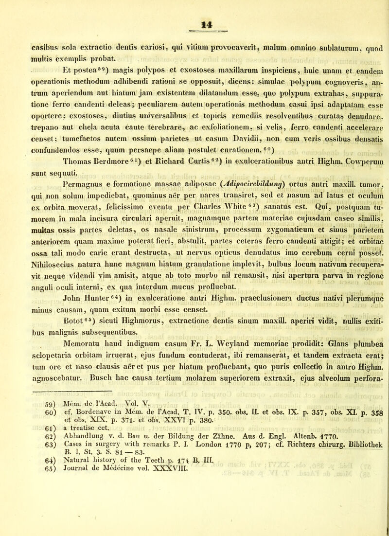 casibus sola extractio dentis cariösi, qui vitium provocaverit, malum omnino sublaturum, quod multis exemplis probat. Et postea59) magis polypos et exostoses maxillarum inspiciens, liuic unam et eandem operationis methodum adhibendi rationi se opposuit, dicens: simulac polypum cognoveris, an- trum aperiendum aut liiatum jam existentem dilatandum esse, quo polypum extralias, suppura- tione ferro candenti deleas; peculiarein autem operationis methodum casui ipsi adaptatam esse oportere: exostoses, diutius universalibus et topicis remediis x-esolventibus curatas denudare. trepano aut chela acuta caute terebrare, ac exfoliationem, si velis, ferro candenti accelerare censet; tuniefactos autem ossium parietes ut casum Davidii, non cum veris ossibus densatis confundendos esse, quum persaepe aliam postulet curationem.60) Thomas Berdmore6 *) et Richard Curtis62) in exulcerationibus antri Higlim. Cowperum sunt sequuti. Permagnus e formatione massae adiposae (Adipocirebildung) ortus antri maxill. tumor, qui non solum impediebat, quominus aer per nares transiret, sed et nasum ad latus et oculum ex orbita moverat, felicissimo eventu per Charles White63) sanatus est. Qui, postquam tu- morem in mala incisura circulari aperuit, magnamque partem materiae cujusdam caseo similis, multas ossis partes deletas, os nasale sinistrum, processum zygomaticum et sinus parietem anteriorem quam maxime poterat fieri, abstulit, partes ceteras ferro candenti attigit; et orbitae ossa tali modo carie erant destructa, ut nervus opticus denudatus imo cerebum cerni posset. Niliilosecius natura liunc magnum liiatum granulatione implevit, bulbus locum nativum recupera- vit neque videndi vim amisit, atque ab toto morbo nil remansit, nisi apertura parva in regione anguli oculi interni, ex qua interdum mucus profluebat. John Hunter64) in exulceratione antri Highm. praeclusionen ductus nativi plerumque minus causam, quam exitum morbi esse censet. Botot65) sicuti Highmorus, extractione dentis sinum maxill. aperiri vidit, nullis exiti- bus malignis subsequentibus. Memoratu haud indignum casum Fr. L. Weyland memoriae prodidit: Glans plumbea sclopetaria orbitam irruerat, ejus fundum contuderat, ibi remanserat, et tandem extracta erat; tum ore et naso clausis aer et pus per liiatum profluebant, quo puris collectio in antro Highm. agnoscebatur. Busch liac causa tertium molarem superiorem extraxit, ejus alveolum perfora- 59) Mem. de l’Acad. Vol. V. 60) cf. Bordenave in Mein, de FAcad. T. IV. p. 350. obs. II. et obs. IX. p. 357, obs. XI. p. 358 et obs. XIX. p. 371. et obs. XXVI p. 380* 61) a treatise cet. 62) Abhandlung v. d. Ban u. der Bildung der Zähne. Aus d. Engl. Altenb. 1770. 63) Cases in surgery with remarks P. I. London 1770 p, 207; cf. Richters chirurg, Bibliothek B. 1. St. 3. S. 81 — 83. 64) Natural liistory of the Teetli p. 174 B. III. 65) Journal de Medecine vol. XXXVIII.