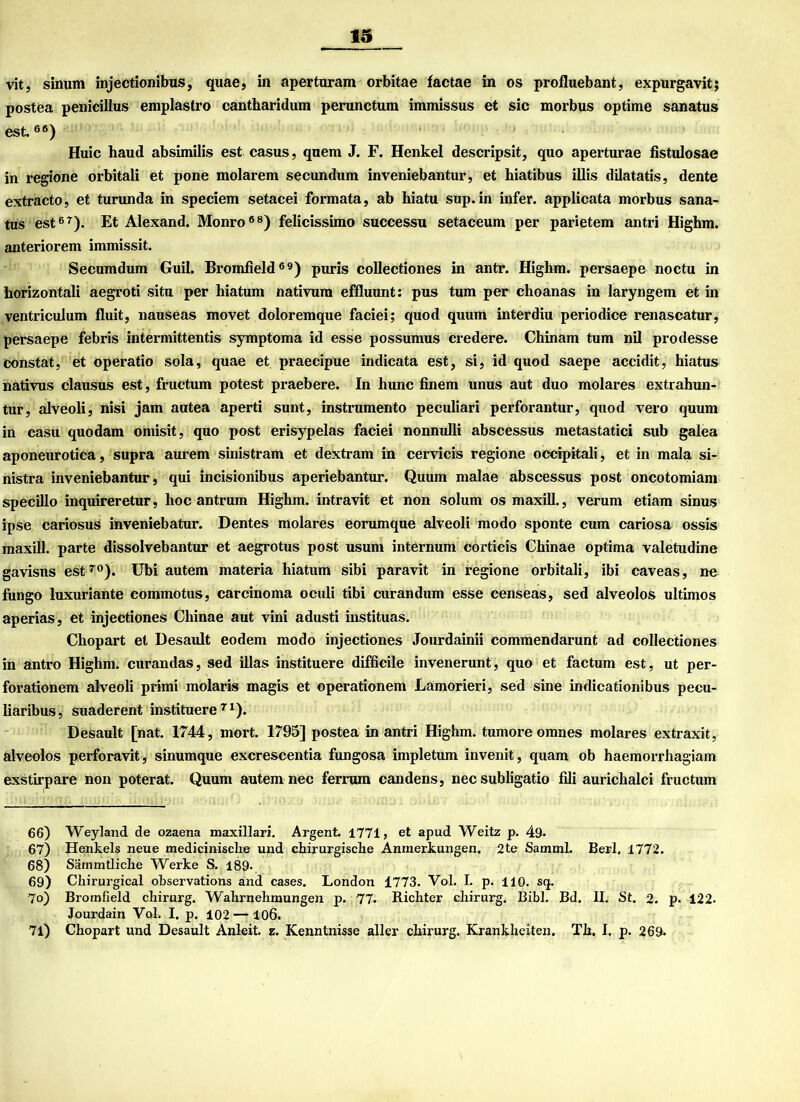 vit, sinum injectionibus, quae, in aperturam orbitae factae in os profluebant, expurgavit; postea penicillus emplastro cantharidum perunctum immissus et sic morbus optime sanatus est.66) Huic haud absimilis est casus, quem J. F. Henkel descripsit, quo aperturae fistulosae in regione orbitali et pone molarem secundum inveniebantur, et hiatibus illis dilatatis, dente extracto, et turunda in speciem setacei formata, ab hiatu sup.in infer. applicata morbus sana- tus est67). Et Alexand. Monro68) felicissimo successu setaceum per parietem antri Highm. anteriorem immissit. Secumdum Guil. Bromfield69) puris collectiones in antr. Highm. persaepe noctu in horizontali aegroti situ per hiatum nativura effluunt: pus tum per choanas in laryngem et in ventriculum fluit, nauseas movet doloremque faciei; quod quum interdiu periodice renascatur, persaepe febris intermittentis symptoma id esse possumus credere. Chinam tum nil prodesse constat, et operatio sola, quae et praecipue indicata est, si, id quod saepe accidit, hiatus nativus clausus est, fructum potest praebere. In hunc finem unus aut duo molares extrahun- tur, alveoli, nisi jam autea aperti sunt, instrumento peculiari perforantur, quod vero quum in casu quodam omisit, quo post erisypelas faciei nonnulli abscessus metastatici sub galea aponeurotica, supra aurem sinistram et dextram in cervicis regione occipitali, et in mala si- nistra inveniebantur, qui incisionibus aperiebantur. Quum malae abscessus post oncotomiam specillo inquireretur, lioc antrum Highm. intravit et non solum os maxill., verum etiam sinus ipse cariosus inveniebatur. Dentes molares eorumque alveoli modo sponte cum cariosa ossis maxill. parte dissolvebantur et aegrotus post usum internum corticis Chinae optima valetudine gavisns est70). Ubi autem materia hiatum sibi paravit in regione orbitali, ibi caveas, ne fungo luxuriante commotus, carcinoma oculi tibi curandum esse censeas, sed alveolos Ultimos aperias, et injectiones Chinae aut vini adusti instituas. Chopart et Desault eodem modo injectiones Jourdainii commendarunt ad collectiones in antro Highm. curandas, sed illas instituere difficile invenerunt, quo et factum est, ut per- forationem alveoli primi molaris magis et operationem Lamorieri, sed sine indicationibus pecu- liaribus, suaderent instituere71). Desault [nat. 1744, mort. 1795] postea in antri Highm. tumore omnes molares extraxit, alveolos perforavit, sinumque excrescentia fungosa impletum invenit, quam ob haemorrhagiam exstirpare non poterat. Quum autem nec ferrum candens, nec subligatio fili aurichalci fructum 66) Weyland de ozaena maxillari. Argent. 1771, et apud Weitz p. 49- 67) Henkels neue medicinisclie und chirurgische Anmerkungen. 2te Samml. Berl, 1772. 68) Sämmtliche Werke S. 189- 69) Chirurgical observations and cases. London 1773. Vol. I. p. 110. sq. 70) Bromfield chirurg. Wahrnehmungen p. 77. Richter chirurg. Bibi. Bd. II. St. 2. p. 122. Jourdain Vol. I. p. 102 — 106. 71) Chopart und Desault Anleit. z. Kenntnisse aller chirurg. Krankheiten. Th. I. p. 269.