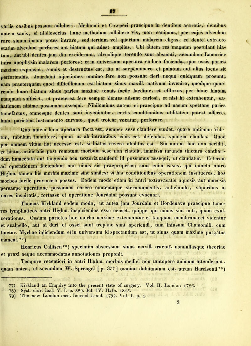 n variis casibus possunt adliiberi: Meibomii et Cowperi praecipue in dentibus aegrotis, dentibus autem sanis, si niliilosecius haue methodum adhibere vis, non caninum, per enjus alveolum raro sinuin ipsnm potes intrare, sed tertium vel quartum molarem eligas, et deute extracto statim alveolum perfores aut biatum qui adest amplies. Ubi aütein res magnum postuiant hia- tum, aut ubi dentes jam diu exciderunt, alveolique terendo sunt absumti, secundum Lamorier infra apopliysin malarem perfores; et in Universum apertnra eo loco facienda, quo ossis paries maxime expansus, tenuis et destructus est, ita ut saepenumero et palatum aut alius locus sit perforandus. Jourdaini injectiones omnino fere non possunt fieri neque quidquam prosunt; nam praeterquam quod difficillämum est biatum sinus maxill. nativuin invenire, quodque quae- rendo bunc biatum sinus paries maxime tenuis facile laeditur, et effluxus per liunc biatum nunquam sufficiet, et praeterea lere semper dentes adsunt cariosi, et nisi hi extrahentur, sa- nationem ninime possumus assequi. Nibilominus autem si praecipue ad nasum spectans paries tumefactus, omnesque dentes sani inveniuntur, certis conditionibus utilitatein potest afferre, bunc parietem instrumento curvato, quod troicar vocatur, perforare. Quo autem loco apertura facta est, semper sese claudere studet, quare Optimum vide tur, tubulum immittere, quem ut ab intrantibus cibis cet. defendas, spongia claudas. Quod per omnem vitam fiat necesse est, si liiatus revera abolitus est. Sin autem hoc non accidit, et biatus artificialis post remotum morbum sese non claudit, immissa turunda tinctura canthari- dum hnmectata aut tangendo acu textoria candenti id possumus assequi , ut claudatur. Ceterum ad operationem faciendam non nimis sis praeproperus; sunt enim casus, qui intacto antro Higlim. tarnen bis morbis maxime sint similes; si bis conditionibus operationem institueres, hos morbos facile provocare posses. Eodem modo etiam in antri extravasatis aquosis aut mucosis persaepe operatione possumus carere contentaque sternutamentis, anbelando, vaporibus in nares inspiratis, fortasse et operatione Jourdaini possunt evacuari. Thomas Kirkland eodem modo, ut antea jam Jourdain et Bordenave praecipue tumo- res lympliaticos antri Highm. inspiciendos esse censet, quippe qui minus sint noti, quam exul- cerationes. Ossium parietes hoc morbo maxime extenuantur et tanquam membranacei videntur et scalpello, aut si duri et ossei sunt trepano sunt aperiendi, tum infusum Cliamomill. cum tinctur. Myrbae injiciendum et in Universum id spectandum est, ut sinus quam maxime purgatus maneat.7T) Henricus Callisen78) speciatim abscessum sinus maxill. tractat', nonnullasque tbeoriae et praxi aeque accommodatas annotationes proponit. Tempore recentiori in antri Highm. morbos medici non tantopere animum attenderunt, quam antea, et secundum W. Sprengel [p. 377] omnino dubitandum est, utrum Harrisonii79) 77) Kirkland an Enquiry into tbe present state of surgery. Vol. II. London 1786. 78) Syst. chir. liod. V. I. p. 389- Ed. IV. Hafn. 1815. 79) The new London med. Journal Lond. 1792. Vol. I. p. 1.