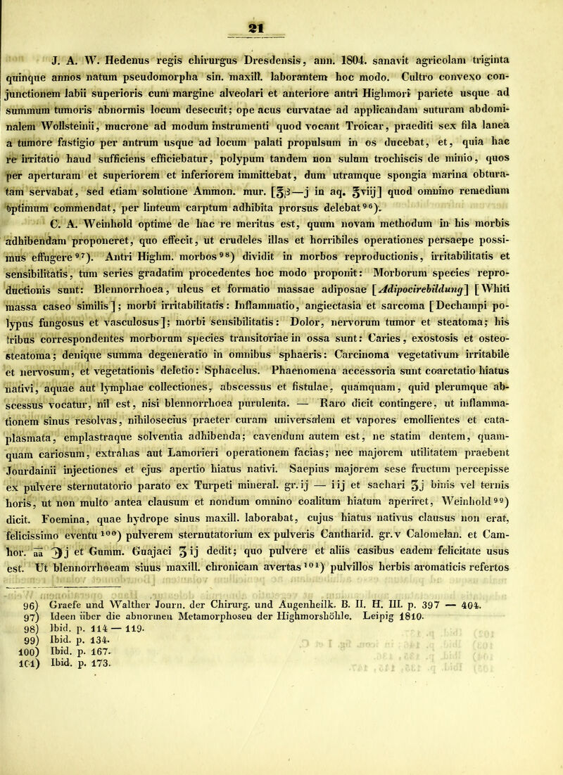 J. A. W. Hedenus regis cliirurgus Dresdensis, ann. 1804. sanavit agricolam triginta quinque annos natum pseudomorplia sin. maxill. laborantem hoc modo. Cultro convexo con- junctionem labii superioris cuni margine alveolari et anteriore antri Higlimori pariete usque ad summum tumoris abnormis locum desecuit; ope acus curvatae ad applicandam suturam abdomi- nalem Wollsteinii, mucrone ad modum instrumenti quod vocant Troicar, praediti sex fila lanea a tumore fastigio per antrum usque ad locum palati propulsum in os ducebat, et, quia hae re irritatio haud sufficiens efficiebatur, polypum tandem non sulum trochiscis de minio, quos per aperturam et superiorem et inferiorem immittebat, dum utramque spongia marina obtura- tam servabat, sed etiam solutione Ammon, mur. [§|3—j in aq. §viij] quod omnino remedium Optimum commendat, per linteum carptum adhibita prorsus delebat96)v C. A. Weinhold optiine de hac re meritus est, quum novam methodum in his morbis adhibendam proponeret, quo effecit, üt crudeles illas et horrihiles operationes persaepe possi- mus effugere97). Antri Higlim. morbos98) dividit in morbos reproductionis, irritabilitatis et sensibilitatis, tum series gradatim procedentes hoc modo proponit: Morborum species repro- ductionis sunt: Blennorrhoea, ulcus et formatio massae adiposae [ Adipocirebüdung] [Whiti massa caseo similis]; morbi irritabilitatis: Inflammatio, angieCtasia et sarcoma [Dechampi po- lypus fungosus et vasculösus]; morbi sensibilitatis: Dolor, nervorum tumor et steatoraa; his tribus correspondentes morborum species transitoriae in ossa sunt: Caries, exostosis et osteo- steatoma; denique summa degeneratio in omnibus sphaeris: Carcinoma Vegetativum irritabile et nervosum, et vegetationis deletio: Sphacelus. Phaenomena accessoria sunt coarctatio liiatus nativi, aquae aut lymphae collectiones, abscessus et fistulae, quamquam, quid plerumque ab- scessus vocatur, nil est, nisi blennorrhoea purulenta. — Raro dicit contingere, ut inflamma- tionem sinus resolvas, nihilosecius praeter curam universalem et vapores emollientes et cata- plasmata, emplastraque solventia adhibenda; cavendum autem est, ne statim dentem, quam- quam cariosum, extrahas aut Lamorieri operationem facias; nec majorem utilitatem praebent Jourdainii injectiones et ejus apertio hiatus nativi. Saepius majorem sese fructum percepisse ex pulvere sternutatorio parato ex Turpeti mineral, gr.ij — iij et sachari 3J ^inis vel ternis horis, ut non multo antea clausum et nondum omnino coalitum hiatum aperiret, Weinhold99) dicit. Foemina, quae hydrope sinus maxill. laborabat, cujus hiatus nativus clausus non erat, felicissimo eventu 10<>) pulverem sternutatorium ex pulveris Cantharid. gr.v Calomelan. et Cam- llOl'. aa et Gumm. Guajaci 3 1 j dedit; quo pidvere et aliis casibus eadem felicitate usus est. Ut blennorrhoeam siuus maxill. chronicam avertas101) pulvillos herbis aromaticis refertos 96) Graefe und Waltlier Journ. der Chirurg, und Augenheilk. B. II. H. III. p. 397 — 404. 97) Ideen über die abnormen Metamorphosen der Highmorshölile. Leipig 1810. 98) Ibid. p. 114—119- 99) Ihid. p. 134. 100) Ihid. p. 167- 101) Ihid. p. 173.
