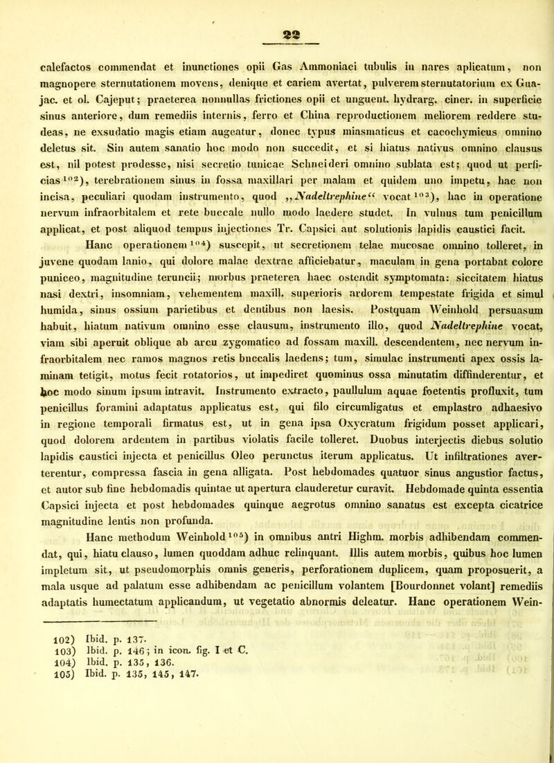 83 calefactos commendat et inunctiones opii Gas Ammoniaci tubulis in nares aplicatum, non magnopere sternutationem movens, ilenique et cariem avertat, pulverem sternutatorium ex Gua- jac. et ol. Cajeput; praeterea nonnullas frictiones opii et unguent. hydrarg. einer, in superficie sinus anteriore, dum remediis internis, ferro et China reproductionem meliorem reddere stu- deas, ne exsudatio magis etiam augeatur, donec typus miasmaticus et cacochymicus omnino deletus sit. Sin auteni sanatio hoc modo non succedit, et si hiatus nativus omnino clausus est, nil potest prodesse, nisi secretio tunicae Sclmeideri omnino sublata est; quod ut perfi- ciasloa), terebrationem sinus in fossa maxillari per malam et quidem uno impetu, lmc non incisa, peculiari quodam instrumento, quod „NadeltrepJtine“ vocat103), hac in operatione nervum infraorbitalem et rete buccale nullo modo laedere studet. In vulnus tum penicillum applicat, et post aliquod tempus injectiones Tr. Capsici aut solutionis lapidis caustici facit. Hane Operationen!10 4) suscepit, ut secretionem telae mucosae omnino tolleret, in juvene quodam lanio, qui dolore malae dextrae afliciebatur, maculam in gena portabat colore puniceo, magnitudine teruncii; morbus praeterea haec ostendit symptomata: siccitatem hiatus nasi dextri, insomniam, vehementem maxill. superioris ardorem tempestate frigida et simul humida, sinus ossium parietibus et dentibus non laesis. Postquam Weinhold persuasum habuit, hiatum nativum omnino esse clausum, instrumento illo, quod Nadeltrephine vocat, viam sibi aperuit oblique ab arcu zygomatico ad fossam maxill. descendentem, nec nervum in- fraorbitalem nec ramos magnos retis bneealis laedens; tum, simulac instrumenti apex ossis Ja- minam tetigit, motus fecit rotatorios, ut impediret quominus ossa minutatim diffinderentur, et fcoc modo sinum ipsum intravit. Instrumento extracto, paullulum aquae foetentis profluxit, tum penicillus foramini adaptatus applicatus est, qui filo circumligatus et emplastro adhaesivo in regione temporali firmatus est, ut in gena ipsa Oxycratum frigidum posset applicari, quod dolorem ardentem in partibus violatis facile tolleret. Duobus interjectis diebus solutio lapidis caustici injecta et penicillus Oleo perunctus iterum applicatus. Ut infiltrationes aver- terentur, compressa fascia in gena alligata. Post lxebdomades quatuor sinus angustior factus, et autor sub fine liebdomadis quintae ut apertura clauderetur curavit. Hebdomade quinta essentia Capsici injecta et post hebdomades quinque aegrotus omnino sanatus est excepta cicatrice magnitudine lentis non profunda. Hane methodum Weinhold105) in omnibus antri Highm. morbis adhibendam commen- dat, qui, hiatuclauso, lumen quoddam adhuc relinquant. Illis autem morbis, quibus hoc lumen impletum sit , ut pseudomorphis omnis generis, perforationem duplicem, quam proposuerit, a mala usque ad palatum esse adhibendam ac penicillum volantem [Bourdonnet volant] remediis adaptatis humectatum applicandum, ut vegetatio abnormis deleatuur. Hane operationem Wein- 102) Ibid. p. 137. 103) lbid. p. 146 ; in icon. fig. I et C. 104) lbid. p. 135, 136. 105) lbid. p. 135, 145, 147-