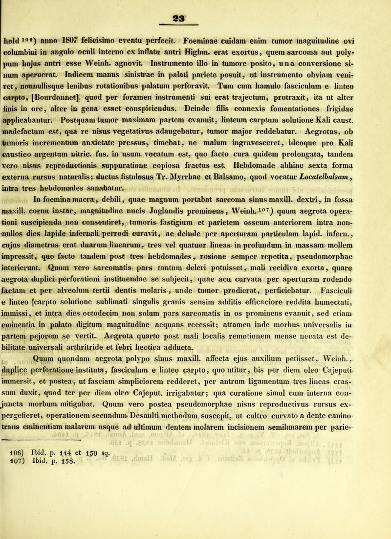 hold106) anno 1807 felicisimo eventu perfecit. Foeminae cuidam enim tumor maguitudine ovi columbini in angulo oculi interno ex inflatu antri Highm. erat exortus, quem sarcoma aut poly- pum bujus antri esse Weinh. agnovit. Instrumento illo in tumore posito, una conversione si- num aperuerat. Indicem manus sinistrae in palati pariete posuit, ut instrumento obviam veni- ret, nonnullisque lenibus rotationibus palatum perforavit. Tum cum hamulo fasciculum e linteo carpto, [Bourdonnet]; quod per foramen instrumenti sui erat trajectum, protraxit, ita ut alter finis in ore, alter iu gena esset conspiciendus.. Deinde filis connexis fomentationes frigidae applicabantur. Postquam tumor maximam partem evanuit, linteum carptum solutione Kali caust. madefactum est, qua re nisus vegetativus adaugebatur, tumor major reddebatur. Aegrotus, ob tumoris incrementuin anxietate pressus, timebat , ne malum ingravesceret, ideoque pro Kali caustico argentum nitric. fus. in usum vocatum est, quo facto cura quidem prolongata, tandem vero nisus reprodnctionis suppuratione copiosa fractus est Hebdomade abhinc sexta forma externa rursus naturalis^ ductus fistulosus Tr. Myrrliae et Baisamo, quod vocatur Locatelbalsam, intra tres liebdomades sanabatur. In foeminamacra, debili, quae magnum portabat sarcoma sinusmaxill. dextri, in fossa maxill. cornu instar, magnitudine nucis Juglandis prominens, Weinh.107) quum aegrota opera- tioni suscipienda non consentiret, tumoris fastigium et parietem osseum anteriorem intra non- •nullos dies lapide infernali. perrodi curavit, ac deinde per aperturam particulam lapid. infern., cujus diametrus-erat duarum linearum r tres vel quatuor lineas in profundum in massam möllern impressit, quo facto tandem post tres hebdomades,. rosione semper repetita,. pseudomorphae interierunt. Quum vero sarcomatis pars tantum deleri potuisset, mali recidiva exorta, quare aegrota duplici perforationi instituendae se subjecit, quae acu curvata per aperturam rodendo factam et per alveolum tertii dentis molaris , unde tumor prodierat, perficiebatur. Fasciculi e linteo [carpto solutione sublimati singulis granis sensim additis efficaciore reddita humectati, immissi, et intra dies octodecim non solum pars sarcomatis in os prominens evanuit, sed etiam eminentia in palato digitum magnitudine aequans recessit; attamen inde morbus universalis in partem pejorem se vertit.. Aegrota quarto post mali localis remotionem mense necata est de- bilitate universali arthritride et febri hectica adducta. Quum quondam aegrota polypo sinus maxill. affecta ejus auxilium petiisset, Weinh., duplice perforatione instituta, fasciculum e linteo carpto, quoutitur, bis per diem oleo Cajeputi immersit, et postea,. ut fasciam simpliciorem redderet, per antrum ligamentum tres lineas cras- sum duxit, quod ter per diem oleo Cajeput. irrigabatur; qua curatione simul cum interna con- juncta morbum mitigabat.. Quum- vero postea pseudomorphae nisns reproductivus rursus ex- pergefieret, Operationen! secundum Desaulti methodum suscepit, ut cultro curvato a dente canino trans eminentiam malarem usque ad ultimum dentem molarem incisionem semihmarem per parie- 106) Ibid. p. 144 et 150 sq. 107) Ibid-, p. 158.