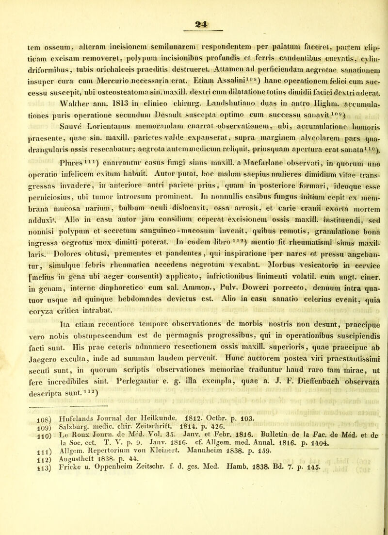 tem osseum. alteram incisionem semilunarem respondentem per palatum faceret, partem eiip- ticam excisam removeret, polypum incisionibus profundis et ferris candentibus curvatis, cylin- driformibus, tubis orichalceis praeditis destrueret. Attamen ad perficiendam aegrotae sanationein insuper cura cum Mereurio necessaria erat. Etiam Assalini108) haue operationem felici cum suc- cessu suscepit, ubi osteosteatomasin.maxill. dextri cum dilatatione totius dimidii faciei dextriaderat. Walther amu 1813 in clinieo chirurg. Landshutiano duas in antro Highm. accumula- tiones puris operatione secundum Desaul t suscepta optimo cum successu sanavit109) Sanve Lo-rientanus memorandam enarrat observationem, ubi, accumulatione lmmoris praesente, quae sin. iuaxill. parietes valde expanserat, supra marginem alveolarem pars qua- drangularis ossis resecabatur; aegrota autemmedicum reliquit, priusquam apertura erat sanata110). Plures111) enarrantur Casus fungi sinus maxill. a Mac.farlane observati, in quorum uno operatio infelieem exitum hahuit. Autor putat, hoc malum saepius midieres dimidium vitae trans- gressas invadere, in anteriore antri pariete prius, quam in posteriore formari, ideoque esse perniciosius, ubi tumor introrsum promineat. In nonnullis casibus fungus initium cepit ex mem- brana imicosa narium, bulbum oculi dislocavit, ossa arrosit, et carie cranii exorta mortem adduxlt. Alio in casu autor jam Consilium eeperat exeisionem ossis maxill. instituendi, sed nonnisi polypum et secretum sanguineo-mucosum invenit, quibus remotis, granulatione bona ingressa oegrotus mox dimitti poterat. In eodem libro 1A2) mentio fit rheumatismi skrns maxil- laris. Dolores obtusi, prementes et pandentes, qtii inspiratione per nares et pressu angeban- tur, simulque febris rheumatica accedens aegrotum vexabat. Morbus vesieatorio in cenäce [melius in gena ubi aeger eonsentit) applicato, infrictionibus linimenti volatil. cum ungt. einer, in genam, interne diaphoretieo cum sal. Ammon., Pulv. Doweri porreeto, denuum intra qua- tuor usque ad quinque hebdomades devictus est. Alio in casu sanatio eelerius evenit, <juia coryza critiea intrabat. Ita etiam recentiore tempore observationes de morbis nostris non desunt, praecipue vero nobis obstupescendum est de permagnis progressibus, qui in operationibus suscipiendis facti sunt. His prae ceteris adnumero reseetionem ossis maxill. superioris, quae praecipue ab Jaegero exculta, inde ad summam laudein pervenit. Hunc auctoi-em postea viri praestantissimi secuti sunt, in quorum scriptis observationes memoriae traduntur liaud raro tarn mirae, ut fere incredibiles sint. Perlegantur e. g. illa exempla, quae a. J. F. Dieffenhach observata descripta sunt.113) 10S) Hufelands Journal der Heilkunde. 1812. Octbr. p. 103. 109) Salzburg, medic. cliir. Zeitschrift. 1814. p. 426. HO) Le Roux Jonrn. de Med. Vol. 3o. Janv. et Febr. 1816. Bulletin de la Fac. de M6d. et de la Soc. cet. T. V. p. 9. Janv. 1816- cf. Allgem. med. Annal. 1816. p. 1404. 111) Allgem. Repertorium von Kleinert. Mannheim 1838. p. 159. 112) Augustheft 1838- p. 44. 113) Fricke u. Oppenheim Zeitschr. f. d. ges. Med. Hamb. 1838. Bd. 7. p. 145.