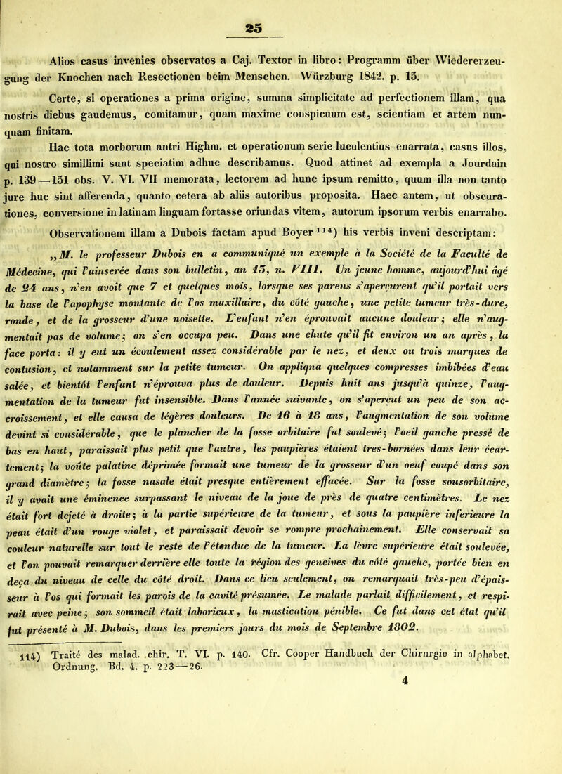 Alios Casus invenies observatos a Caj. Textor in libro: Programm über Wiedererzeu- gung der Knochen nach Resectionen beim Menschen. Würzburg 1842. p. 15. Certe, si operationes a prima origine, summa simplicitate ad perfectionem illam, qua nostris diebus gaudemus, comitamur, quam maxime conspicuum est, scientiam et artem nun- quam finitam. Hac tota morborum antri Highm. et operationum serie luculentius enarrata, casus illos, qui nostro simillimi sunt speciatim adhuc describamus. Quod attinet ad exempla a Jourdain p. 139 —151 obs. V. VI. VII memorata, lectorem ad liunc ipsum remitto, quum illa non tanto jure huc sint afferenda, quanto cetera ab aliis autoribus proposita. Haec antem, ut obscura- tiones, conversione in latinam linguam fortasse oriundas vitem, autorum ipsorum verbis enarrabo. Observationem illam a Dubois factam apud Boyer114) his verbis inveni descriptam: ,, M. le professeur Dubois en a communique un exemple a la Societe de la Faculte de Medecine, qui Vainseree dans son bulletin, an 15, n. VIII. Un jeune komme, aujourd’hui dge de 24 ans, n’en avoit que 7 et quelques mois, lorsque ses parens s’apercurent qu’il portait vers la base de l’apophyse moniante de Pos maxillaire, du cote yauche, une pelite tumeur tres-dure, ronde, et de la yrosseur d’une noisette. L’enfant n’en eprouvait aucune douleur •, eile n’aug- mentait pas de volume-, on s’en occupa peu. Dans une chute qu’il fit environ un an apres , la face porta: il y eut un ecoulement assez considerable par le nez, et deux ou trois marques de contusion, et notamment sur la petite tumeur. On appliqna quelques compresses imbibees d’eau salee, et bientot l’enfant n’eprouva plus de douleur. Depuis huit ans jusqu’a quinze, Vaug- mentalion de la tumeur fut insensible. Dans Tannee suivante, on s’apercut un peu de son ac- croissement, et eile causa de legeres douleurs. De 16 ä 18 ans, Vaugmentation de son volume devint si considerable, que le plancher de la fosse orbitaire fut souleve-, l’oeil gauche presse de bas en haut, paraissait plus petit que Vuntre, les paupieres etaient tres-bornees dans leur ecar- tement $ Ja voüte palatine deprimee formait une tumeur de la grosseur d’un oeuf coupe dans son grand diametre -, la fosse nasale etait presque entierement effacee. Sur la fosse sousorbitaire, il y avait une eminence surj)assant le niveau de la joue de pres de quatre centimetres. Le nez etait fort dcjete a droite-, ä la partie superieure de la tumeur, et sous la paupiere inferieure la peau etait d’un rouge violet, et paraissait devoir se rompre prochainement. Elle conservait sa couleur naturelle sur tout le reste de l’etendue de la tumeur. La levre superieure etait soulevee, et Von pouvait remarquer derriere eile toute la iregion des gencives du cote gauche, portee bien en deca du niveau de celle du cote droit. Dans ce Heu seulement, on remarquait tres-peu d’epais- seur ä Fos qui formait les parois de la cavite presumee. Le malade parlait difficilement, et respi- rait avec peine •, son sommeil etait laborieux, la mastication penible. Ce fut dans cet etat qu’il fut presente ä M. Dubois, dans les premiers jours du mois de Septembre 1802. 114) Traite des malad. ,chir. T. VI. p. 140. Cfr. Cooper Handbuch der Chirurgie in alphabet. Ordnung. Bd. 4. p. 223—-26- 4