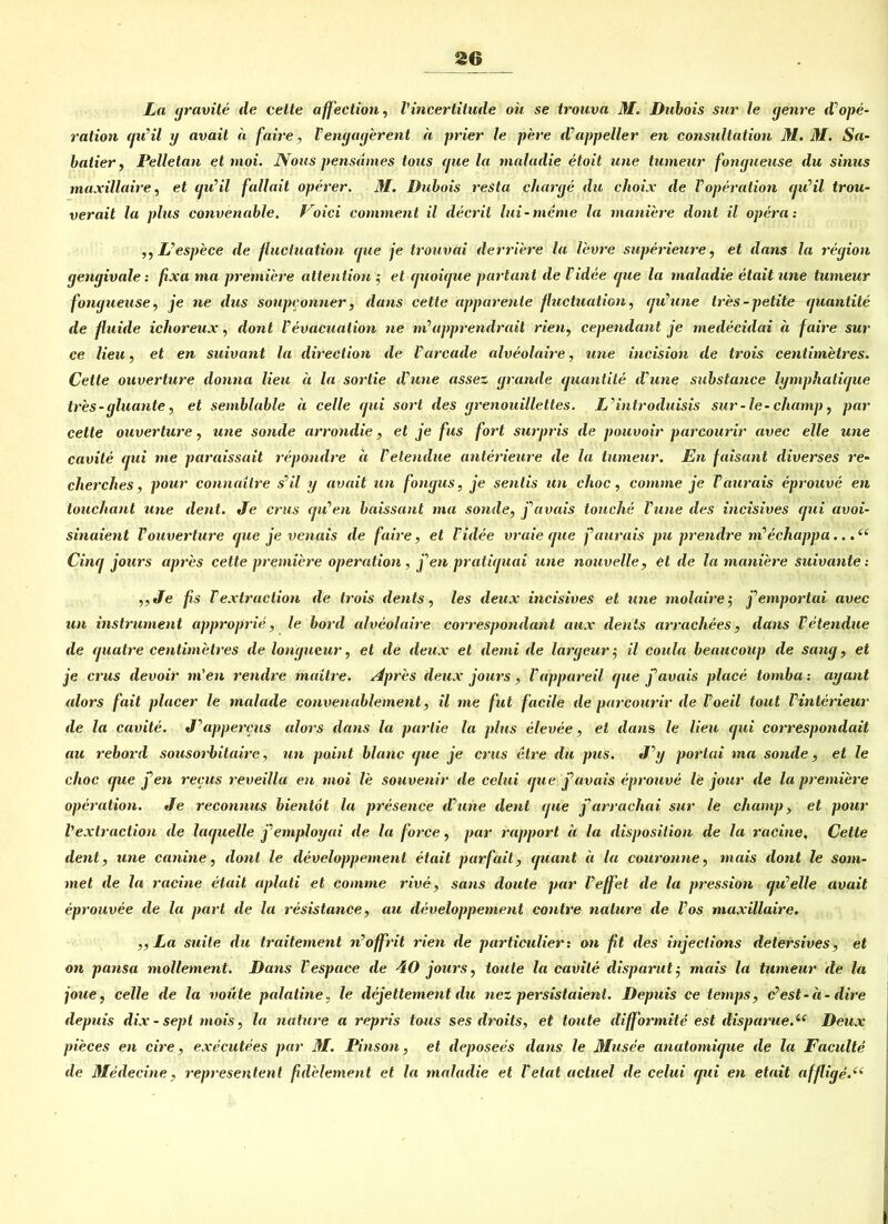 La yravite de teile affection, Vincertitude oü se trouva M. Dabois sur le yenre d?Ope- ration cju’il y avait ä faire, Venyayerent a prier le pere d’appeller en consnltation 31. 31. Sa- batier , Pelletan et moi. IVous pensdmes tous yue la tnaladie etoit une tumeur fonyueuse du sinus maxillaire, et cju’il fallait operer. 31. Dubois resta cliarye du choix de VOperation au’il trou- verait la plus convenable. Voici comment il decrit lui-meme la mattiere dont il opera: ,, L’espece de fluctuation yue je trouvai derriere la l'evre superieure, et dans la reyion yenyivale: fxa ma premiere attention •, et yuoiyue partant de Tidee yue la tnaladie etait une tumeur fonyueuse, je ne dus soupeonner, dans cette apparente fluctuation, yu’une tres-petite yuantite de fluide ichoreux, dont Vevacuation ne ni’apprendrait rien, cependant je medecidai ä faire sur ce lieu, et en suivant la direction de l’areade alveolaire, une incisiott de trois centimetres. Cette ouverture donna lieu a la sortie d’une assez yrande yuantite dune substance lymphatiyue tres-yluante, et semblable a celle yui sort des yrenouillettes. L’introduisis sur- le-champ, par cette ouverture, une sotule arrondie, et je fus fort surpris de pouvoir parcourir avec eile une cavite yui me paraissait repandre ä Vetetulue anterieure de la tumeur. En faisant diverses re- cherches, pour connaitre s'il y avait un fonyus, je senlis un choc, comme je Taurais eprouve en touchant une dent. Je erus yiCen baissant ma sotule, j a vais touchc Vune des incisives yui avoi- sinaient Vouverture yue je venais de faire, et l'idee vraie yue faurais pu prendre tti’echappa.. Ciny jours apres cette premiere Operation, fen pratiyuai une nouvelle, et de la mattiere suivante: „Je fs Textruction de trois dents, les deux incisives et une molaire 5 j^emportai avec un instrument approprie, le bord alveolaire correspondant aux dents arrachees, dans Vetendue de yuatre centimetres de louyueur, et de deux et demi de laryeur j il coula beaucoup de satuy, et je crus devoir m'en rendre maitre. Apres deux jours, Vappareil yue j'avais place tornba: ayant alors fait placer le malade convenablement, il me fut facile de parcourir de Voeil tout Vinterieur de la cavite. J^appercus alors dans la parlie la plus elevee, et dans le lieu yui correspondait au rebord sousorbitaire, un paint blanc yue je crus etre du pus. J y portai ma sotule, et le clioc yue f en recus reveilla en moi le Souvenir de celui yue j’avais eprouve le jour de la premiere Operation. Je reconnus bientot la presence d une dent yue jf arrachai sur le cliamp, et pour l'extraction de layuelle j'>employai de la force, par rapport a la disposition de Ja racine. Cette dent, une canine, dont le developpement etait parfait, yuant ä la couronne, tnais dont le Som- me t de la racine etait aplati et comme rive, sans doute par l’effet de la pression yu elle avait eprouvee de la pari de la resistance, au developpement contre nature de l’os maxillaire. „La suite du traitement n’offrit rien de particulier: on fit des injeclions detersives, et on pansa mollement. Dans Vespace de 40 jours, taute la cavite disparut j mais la tumeur de la joue, celle de la voüte palatine, le dejettement du nez persistaient. Depuis ce temps, c-est-a - dire depuis dix - sept mois, la nature a repris tous ses droits, et toute difformite est disparue.i( Deux pieces en cire, executees par 31. Pinson, et deposees dans le 3Iusee anatomiyue de la Faculte de 31 e de eine, representenl ßdelement et la tnaladie et Vetatactuel de celui yui en etait affliye.((