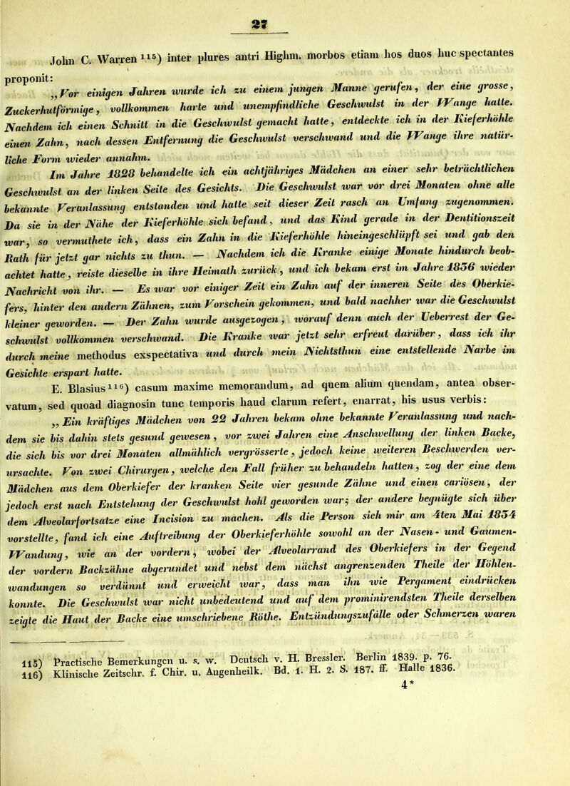2J John C. Warren115) inter plures antri Higlim. morbos etiam hos duos huc spectantes proponit: „Vor einigen Jahren wurde ich zu einem jungen Manne gerufen, der eine grosse, Zuckerhut förmige, vollkommen harte und unempfindliche Geschwulst in der Wange hatte. Nachdem ich einen Schnitt in die Geschwulst gemacht hatte, entdeckte ich in der Kieferhöhle einen Zahn, nach dessen Entfernung die Geschwulst verschwand und die Wange ihre natür- liche Form wieder annahm. Im Jahre 1828 behandelte ich ein achtjähriges Mädchen an einer sehr beträchtlichen Geschwulst an der linken Seite des Gesichts. Die Geschwulst war vor drei Monaten ohne alle bekannte Veranlassung entstanden und hatte seit dieser Zeit rasch an Umfang zugenommen. Da sie in der Nähe der Kieferhöhle sich befand, und das Kind gerade in der Dentitionszeit war, so vermuthete ich, dass ein Zahn in die Kieferhöhle hineingeschlüpft sei und gab den Rath für jetzt gar nichts zu tliun. - Nachdem ich die Kranke einige Monate hindurch beob- achtet hatte, reiste dieselbe in ihre Heimath zurück, und ich bekam erst im Jahre 1856 wieder Nachricht von ihr. - Es war vor einiger Zeit ein Zahn auf der inneren Seite des Oberkie- fers, hinter den andern Zähnen, zum Vorschein gekommen, und bald nachher war die Geschwulst kleiner geworden. - Der Zahn wurde ausgezogen, tvorauf denn auch der Ueberrest der Ge- schwulst vollkommen verschwand. Die Kranke war jetzt sehr erfreut darüber, dass ich ihr durch meine methqdus exspectativa und durch mein Nichtsthun eine entstellende Narbe im Gesichte erspart hatte. E. Blasius116) casum maxime memorandum, ad quem alium quendam, antea obser- vatum, sed quoad diagnosin tune temporis haud darum refert, enarrat, his usus verbis: „ Ein kräftiges Mädchen von 22 Jahren bekam ohne bekannte Veranlassung und nach- dem sie bis dahin stets gesund geivesen, vor zwei Jahren eine Anschwellung der linken Backe, die sich bis vor drei Monaten allmählich vergrösserte, jedoch keine weiteren Beschwerden ver- ursachte. Von zwei Chirurgen, welche den Fall früher zu behandeln hatten, zog der eine dem Mädchen aus dem Oberkiefer der kranken Seite vier gesunde Zähne und einen cariösen, der jedoch erst nach Entstehung der Geschwulst hohl geworden war j der andere begnügte sich über dem Alveolarfortsatze eine Incision zu machen. Als die Ferson sich mir am 4ten Mai 18o4 vor stellte, fand ich eine Auftreibung der Oberkieferhöhle sowohl an der Nasen- und Gaumen- Wandung, ivie an der vordem, ivobei der Alveolarrand des Oberkiefers in der Gegend der vordem Backzähne abgemndet und nebst dem nächst angrenzenden Theile der Höhlen. Wandungen so verdünnt und erweicht war, dass man ihn wie Pergament eindrücken konnte. Die Gesclnvulst war nicht unbedeutend und auf dem prominirendsten Theile derselben zeigte die Haut der Backe eine umschriebene Rötlie. Entzündungszufälle oder Schmerzen waren 115) 116) Practische Bemerkungen u. s. Klinische Zeitschr. f. Chir. u. w. Deutsch v. H. Bressler. Berlin 1839. p. 76. Augenheilk. Bd. 1. H. 2. 187. ff- Halle 1836. 4*