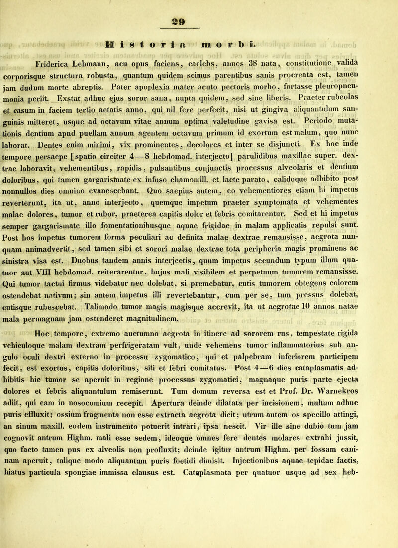 H i s t © r 1 a m o r b 1. Friderica Lehmann, acu opus faciens, caelebs, annos 38 nata, constitutione valida corporisque structura robusta, quantum quidem scimus parentibus sanis pvocreata est, tarnen jam dudum morte abreptis. Pater apoplexia mater acuto pectoris morbo, fortasse pleuropneu- monia periit. Exstat adhuc ejus soror sana, nupta quidem, sed sine liberis. Praeter rubeolas et casum in faciem tertio aetatis anno, qui nil fere perfecit, nisi ut gingiva aliquantidum san- guinis mitteret, usque ad octavum vitae annum optima valetiuline gavisa est. Periodo muta- tionis dentium apnd puellam annum agentem octavum primum id exortum estmalum, quo nunc laborat. Dentes enim minimi, vix prominentes, deeolores et inter se disjuncti. Ex hoc inde tempore persaepe [spatio circiter 4 — 8 liebdomad. interjecto] parulidibus maxillae super, dex- trae laboravit, vehementibus, rapidis, pulsantibus conjunctis processus alveolaris et dentium doloribus, qui tarnen gargaristnate ex infuso chamomill. et lacteparato, cahdoque adliibito post nonnullos dies omnino evanescebant. Quo saepius autein, eo vehementiores etiam hi impetus reverteruntj ita ut, anno interjecto, quemque impetum praeter symptomata et veiiementes malae dolores, tumor et rubor, praeterea capitis dolor et febris comitarentur. Sed et hi impetus semper gargarismate illo fomentationibusque aquae frigidae in malam applicatis repulsi sunt. Post hos impetus tumorem forma peculiari ac delinita malae dextrae remansisse, aegrota nun- quam animadvertit, sed tarnen sibi et sorori malae dextrae tota peripheria magis prominens ac sinistra visa est. Duobus tandem annis interjectis, quum impetus secundum typum illum qua- tuor aut VIII hebdomad. reiterarentur, hujus mali visibilem et perpetuum tumorem remansisse. Qui tumor tactui firmus videbatur nec dolebat, si premebatur, cutis tumorem obtegens colorem ostendebat nativum; sin autem impetus illi revertebantur, cum per se, tum pressus dolebat, cutisque rubescebat. Talimodo tumor magis magisque accrevit, ita ut aegrotae 10 annos natae mala permagnam jam ostenderet magnitudinem. Hoc tempore, extremo auctumno aegrota in itinere ad sororem rus, tempestate rigida vehiculoque malam dextram perfrigeratam vult, unde veheinens tumor inflammatorius sub an- gulo oculi dextri externo in processu zygomatico, qui et palpebram inferiorem participem fecit, est exortus, capitis doloribus, siti et febri comitatus. Post 4 — 6 dies cataplasmatis ad- hibitis hic tumor se aperuit in regione processus zygomatici, magnaque puris parte ejecta dolores et febris aliquantulum remiserunt. Tum domum reversa est et Prof. Dr. Warnekros adiit, qui eam in nosocomium recepit. Apertura deinde dilatata per incisionem, multum adhuc puris effluxit; ossium fragmenta non esse extracta aegrota dicit; utrum autem os specillo attingi, an sinum maxill. eodem instrumento potuerit intrari, ipsa nescit. Vir ille sine dubio tum jam cognovit antrum Higlim. mali esse sedem, ideoque omnes fere dentes molares extrahi jussit, quo facto tarnen pus ex alveolis non profluxit; deinde igitur antrum Highm. per fossam cani- nam aperuit, talique modo aliquantum puris foetidi dimisit. Injectionibus aquae tepidae factis, hiatus particula spongiae immissa clausus est. Cataplasmata per quatuor usque ad sex heb-